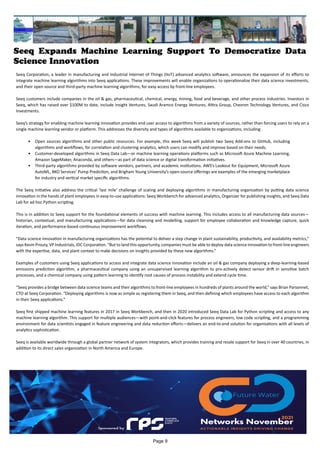Seeq Expands Machine Learning Support To Democratize Data
Science Innovation
Seeq Corporation, a leader in manufacturing and Industrial Internet of Things (IIoT) advanced analytics software, announces the expansion of its efforts to
integrate machine learning algorithms into Seeq applications. These improvements will enable organizations to operationalize their data science investments,
and their open source and third-party machine learning algorithms, for easy access by front-line employees.
Seeq customers include companies in the oil & gas, pharmaceutical, chemical, energy, mining, food and beverage, and other process industries. Investors in
Seeq, which has raised over $100M to date, include Insight Ventures, Saudi Aramco Energy Ventures, Altira Group, Chevron Technology Ventures, and Cisco
Investments.
Seeq’s strategy for enabling machine learning innovation provides end user access to algorithms from a variety of sources, rather than forcing users to rely on a
single machine learning vendor or platform. This addresses the diversity and types of algorithms available to organizations, including:
•	 Open sources algorithms and other public resources. For example, this week Seeq will publish two Seeq Add-ons to GitHub, including
algorithms and workflows, for correlation and clustering analytics, which users can modify and improve based on their needs.
•	 Customer-developed algorithms in Seeq Data Lab—or machine learning operations platforms such as Microsoft Azure Machine Learning,
Amazon SageMaker, Anaconda, and others—as part of data science or digital transformation initiatives.
•	 Third-party algorithms provided by software vendors, partners, and academic institutions. AWS’s Lookout for Equipment, Microsoft Azure
AutoML, BKO Services’ Pump Prediction, and Brigham Young University’s open-source offerings are examples of the emerging marketplace
for industry and vertical market specific algorithms.
The Seeq initiative also address the critical ‘last mile’ challenge of scaling and deploying algorithms in manufacturing organization by putting data science
innovation in the hands of plant employees in easy-to-use applications: Seeq Workbench for advanced analytics, Organizer for publishing insights, and Seeq Data
Lab for ad hoc Python scripting.
This is in addition to Seeq support for the foundational elements of success with machine learning. This includes access to all manufacturing data sources—
historian, contextual, and manufacturing applications—for data cleansing and modelling, support for employee collaboration and knowledge capture, quick
iteration, and performance-based continuous improvement workflows.
“Data science innovation in manufacturing organizations has the potential to deliver a step change in plant sustainability, productivity, and availability metrics,”
says Kevin Prouty, VP Industrials, IDC Corporation. “But to land this opportunity, companies must be able to deploy data science innovation to front-line engineers
with the expertise, data, and plant context to make decisions on insights provided by these new algorithms.”
Examples of customers using Seeq applications to access and integrate data science innovation include an oil & gas company deploying a deep-learning-based
emissions prediction algorithm, a pharmaceutical company using an unsupervised learning algorithm to pro-actively detect sensor drift in sensitive batch
processes, and a chemical company using pattern learning to identify root causes of process instability and extend cycle time.
“Seeq provides a bridge between data science teams and their algorithms to front-line employees in hundreds of plants around the world,” says Brian Parsonnet,
CTO at Seeq Corporation. “Deploying algorithms is now as simple as registering them in Seeq, and then defining which employees have access to each algorithm
in their Seeq applications.”
Seeq first shipped machine learning features in 2017 in Seeq Workbench, and then in 2020 introduced Seeq Data Lab for Python scripting and access to any
machine learning algorithm. This support for multiple audiences—with point-and-click features for process engineers, low code scripting, and a programming
environment for data scientists engaged in feature engineering and data reduction efforts—delivers an end-to-end solution for organizations with all levels of
analytics sophistication.
Seeq is available worldwide through a global partner network of system integrators, which provides training and resale support for Seeq in over 40 countries, in
addition to its direct sales organization in North America and Europe.
Page 9
 