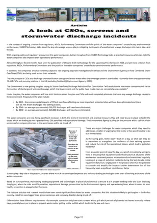 Article:
A look at CSOs, screens and
stormwater discharge incidents
In the context of ongoing criticism from regulators, NGOs, Parliamentary Committees and the public of the water companies’ unsatisfactory environmental
performance, HUBER Technology talks about the key role sewage screens play in mitigating the impacts of unauthorised sewage discharges into rivers, lakes and
the sea.
With ongoing public and regulatory pressure on the water companies, Adrian Heneghan from HUBER Technology looks at practical measures which can help the
water companies take improve their operational performance.
Adrian Heneghan: Recent months have seen the publication of Ofwat’s draft methodology for the upcoming Price Review in 2024, and yet more criticism from
regulators, NGOs, Parliamentary Committees and the public of the water companies’ unsatisfactory environmental performance.
In addition, the companies are also currently subject to two ongoing separate investigations by Ofwat and the Environment Agency on how Combined Sewer
Overflows (CSOs) are being used across their networks.
The sole purpose of CSOs is to discharge untreated human sewage and waste-water when the sewerage system is overloaded – currently there are approximately
21,462 CSOs and pumping stations in the UK (excluding Scotland) (Environment Agency, 2020).
The Government is now getting tougher, saying its Storm Overflows Discharge Reduction Plan Consultation “will revolutionise how water companies will tackle
the number of discharges of untreated sewage, which the Government and the public have made clear are completely unacceptable.”
Under the plan, the water companies will face strict limits on when they can use CSOs and must completely eliminate the harm any sewage discharge causes to
the environment. Proposals in the plan include:
• By 2035 - the environmental impacts of 75% of overflows affecting our most important protected sites will have been eliminated and there
will be 70% fewer discharges into bathing waters;
• By 2040 - on average approximately 160,000 discharges will have been eliminated;
• By 2050 - on average approximately 320,000 discharges will have been eliminated.
The water companies are now facing significant increases in both the levels of investment and practical measures they will need to put in place to tackle the
issues which are leading to ever –greater fines, ODI penalties and reputational damage. The Environment Agency is piling on the pressure with a call for prison
sentences for company directors in the worst cases and to be struck off.
These are major challenges for water companies which they need to
address as a matter of urgency but the reality is they won't be able to do
it all immediately.
As the saying goes, Rome wasn’t built in a day, so what can they do
in meantime to strengthen the resilience of their existing systems
and reduce the risk of the operational failures which lead to pollution
incidents?
From a supplier point of view, the key area which immediately springs to
mind is ensuring that equipment and infrastructure at all points of the
wastewater treatment process are monitored and maintained regularly.
Looking at a range of pollution incidents during the last decade, initial
equipment failure at a single point in the process which has the potential
to cascade and amplify the impacts further downstream has all too
frequently been a significant contributory factor.
Screens play a key role in this process, an area where HUBER has developed expertise and industry-leading technologies over years of working with many of the
water companies.
Based on our experience, maintaining existing equipment and technologies in place is fundamental to ensure it is in proper working order and stays that way.
Simply put, when the risks are ODI penalties, reputational damage, prosecution by the Environment Agency and eye-watering fines, when it comes to asset
health, prevention is always better than cure.
The risks are only too real – recent months have seen some significant fines levied on water companies. And this situation is likely to get tougher – the EA has
recently called for even bigger fines, prison sentences and company directors being struck off.
Different sites have different requirements – for example, some sites only have static screens with a grill which periodically have to be cleaned manually – these
have generally been put in place to prevent waste matter getting to the outfalls which feed into the sea and rivers.
Page 12
 