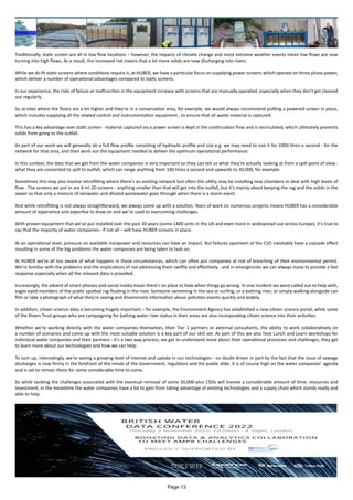 Traditionally, static screen are all in low flow locations – however, the impacts of climate change and more extreme weather events mean low flows are now
turning into high flows. As a result, the increased risk means that a lot more solids are now discharging into rivers.
While we do fit static screens where conditions require it, at HUBER, we have a particular focus on supplying power screens which operate on three phase power,
which deliver a number of operational advantages compared to static screens.
In our experience, the risks of failure or malfunction in the equipment increase with screens that are manually operated, especially when they don't get cleaned
out regularly.
So at sites where the floors are a lot higher and they're in a conservation area, for example, we would always recommend putting a powered screen in place,
which includes supplying all the related control and instrumentation equipment , to ensure that all waste material is captured.
This has a key advantage over static screen - material captured via a power screen is kept in the continuation flow and is recirculated, which ultimately prevents
solids from going to the outfall.
As part of our work we will generally do a full flow profile consisting of hydraulic profile and size e.g. we may need to size it for 1000 litres a second - for the
network for that area, and then work out the equipment needed to deliver the optimum operational performance.
In this context, the data that we get from the water companies is very important so they can tell us what they're actually looking at from a spill point of view -
what they are consented to spill to outfall, which can range anything from 100 litres a second and upwards to 30,000, for example.
Sometimes this may also involve retrofitting where there's an existing network but often the utility may be installing new chambers to deal with high levels of
flow . The screens we put in are 6 ml 2D screens - anything smaller than that will get into the outfall, but it's mainly about keeping the rag and the solids in the
sewer so that only a mixture of rainwater and diluted wastewater goes through when there is a storm event.
And while retrofitting is not always straightforward, we always come up with a solution. Years of work on numerous projects means HUBER has a considerable
amount of experience and expertise to draw on and we’re used to overcoming challenges.
With proven equipment that we’ve put installed over the past 30 years (some 1400 units in the UK and even more in widespread use across Europe), it’s true to
say that the majority of water companies– if not all – will have HUBER screens in place.
At an operational level, pressure on available manpower and resources can have an impact. But failures upstream of the CSO inevitably have a cascade effect
resulting in some of the big problems the water companies are being taken to task on.
At HUBER we’re all too aware of what happens in those circumstances, which can often put companies at risk of breaching of their environmental permit.
We’re familiar with the problems and the implications of not addressing them swiftly and effectively - and in emergencies we can always move to provide a fast
response especially when all the relevant data is provided.
Increasingly, the advent of smart phones and social media mean there’s no place to hide when things go wrong. In one incident we were called out to help with,
eagle-eyed members of the public spotted rag floating in the river. Someone swimming in the sea or surfing, or a bathing river, or simply walking alongside can
film or take a photograph of what they're seeing and disseminate information about pollution events quickly and widely.
In addition, citizen science data is becoming hugely important – for example, the Environment Agency has established a new citizen science portal, while some
of the Rivers Trust groups who are campaigning for bathing water river status in their areas are also incorporating citizen science into their activities.
Whether we’re working directly with the water companies themselves, their Tier 1 partners or external consultants, the ability to work collaboratively on
a number of scenarios and come up with the most suitable solution is a key part of our skill set. As part of this we also host Lunch and Learn workshops for
individual water companies and their partners - it's a two way process, we get to understand more about their operational processes and challenges, they get
to learn more about our technologies and how we can help.
To sum up, interestingly, we're seeing a growing level of interest and uptake in our technologies - no doubt driven in part by the fact that the issue of sewage
discharges is now firmly in the forefront of the minds of the Government, regulators and the public alike. It is of course high on the water companies’ agenda
and is set to remain there for some considerable time to come.
So while tackling the challenges associated with the eventual removal of some 20,000-plus CSOs will involve a considerable amount of time, resources and
investment, in the meantime the water companies have a lot to gain from taking advantage of existing technologies and a supply chain which stands ready and
able to help.
Page 13
 