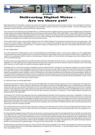 Article:
Delivering Digital Water -
Are we there yet?
Digital Water, Water 4.0, Smart Water – whatever you want to call it has been a concept that has been around for many years. I was challenged at a conference
over around 6-7 years ago when I started talking about smart wastewater networks. The person in the audience heckled – “but we’ve talking about smart
wastewater networks for 10 years now and we still haven’t delivered many.
This is of course the truth about the concept of Digital Water, it is something that we’ve struggled to grasp the concept, we have struggled to grasp the tangibility,
and this is because the benefits of Digital Water are not very well known and the opinion of most is that “Digital Water” is a buzz word for the latest technology.
In some regards people are right in saying that and there are a lot of water companies out there who will pick up the latest fad in technological innovations and
run with it for a few years and when they get bored of it or an even newer technology comes along then that will get adopted instead. The attraction of pretty,
shiny things that look good but only deliver some of what they have promised.
At the moment within the water industry and for a few years now I hear “Artificial Intelligence” being hailed as the thing of the future and people saying – “We
can use AI to solve this problem or that problem,” without much of a clue as to what AI can actually do. This is half of the problem with Digital Water insofar
as that most people do not realise that Digital Water is a collection of tools to use to get the best out of a data set in order to glean insight into what is actually
happening within a real-world scenario.
So, what is Digital Water?
If you have a room with a hundred people in it then you will probably get a hundred different answers. In this article you will get mine. To me, Digital Water
is using the data that all water companies collect in its many forms and utilise it to gain insight and situational awareness of how a system is performing. This
system can be a wastewater collection network or entire wastewater treatment system or it can be the entire anthropogenic water cycle (although the scale
of this is somewhat daunting).
The Water Industry has always suffered from the DRIP phenomenon (Data Rich Information Poor) and it is true. It can be argued that there is data poverty too
depending on the data quality and how a company looks after its data sources (mainly its instruments). What the companies usually fail to do as they simply
don’t have time is to use the data in its many forms and bring it together into insight.
An example of this is in my past I’ve conducted investigations into why a treatment works is receiving too much flow when compared to the number of people
that it is thought to serve. In these investigations you tend to look at your data source and see if they are right and usually find that one of them is wrong or
out of date. The conclusion of the investigation usually results in either an instrument error through it not being set up correctly or the amount of people has
steadily increased without anyone knowing or some sort of infiltration into the network. By looking at the flow data alone and understanding the system you
can understand what is happening and whether its down to a cracked pipe, a faulty instrument or a lack of communication with planning authorities. All of these
investigations were manual tasks and to actually resolve the situation cost a lot of money but what if that could be all be done automatically…wouldn’t this be
a value case of actually using the data that is already collected.
So, what are the steps to achieving Digital Water?
I’ve heard in the past that it doesn’t matter where you start with Digital Water. The important thing is that you start. This is something that I don’t agree with.
Realistically Digital Water is a mixture of policies, people and yes, technology. For me the start of any Digital Water process is understanding any informational
requirements that you may need within the business. This isn’t the standard thing of “we want everything.” The organisations who say this are somewhat
immature in their approach and aren’t ready. However, for those that have reached that level of maturity the first step in any Digital Water journey is about the
people, it is about stakeholder engagement from the CEO of the water company to the operator on the ground. It is about understanding the operational and
engineering needs of the organisation.
An example of this is the CEO of the organisation will want to relatively high-level data about how the company is performing, is it doing what it is meant to be
doing or is there going to be a knock on the door by the regulator with the potential of a big fine. The CEO also wants to know how the business is performing
financially and whether the board and shareholders are going to be content too. If we trickle this down to the manager of say a water treatment plant they are
going to want to know what asset is about to fail that is going to prevent them from producing enough water to keep the customers happy. If we trickle down
even further to the operator on the front-line of the business they are going to want to know how an individual treatment plant is performing and what is the
next priority on their list to manage or fire-fight.
This is the first step and of course the information that is given to people has to be absolutely correct and thus the source of data where that information comes
from have to be correct too. If they are a world of efficiencies are available to a water operator and to mine the data that they collect has a huge value to it.
This value is largely un-tapped.
Once the stakeholder engagement piece is done then a water operator can get more advanced and the use the Digital Tools that are available. An example of this
is the Digital Twin that is in Valencia which is arguably one of the most advanced Water Digital Twins in the world. This was built up by ensuring that the model
that it is based on was correct and the monitoring was correct too. Once it was put into practice problems were exposed due to lack of depth of data or a lack
of calibration in the model. This resulted in a fine-tuning state going back and forth between instrumentation and model to get things right for the first uses of
the Digital Twin. As more functionality was added so was the complexity. In the end real-time insight in the performance of the water distribution network is
possible as is forecasting of what is going to happen in the future if certain steps are taken. This is Digital Water.
We have of course only started the journey as an industry and there will be many practicalities to iron out but it will also take a lot of discussion and do join
me at the IWA Digital Water Summit in Bilbao (https://digitalwatersummit.org) from the 30th November – 2nd December 2022 to expand in much greater detail
that I can possibly go into here.
Page 14
 