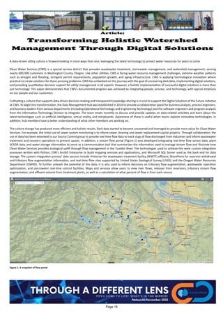 Article:
Transforming Holistic Watershed
Management Through Digital Solutions
A data-driven utility culture is forward-looking in more ways than one, leveraging the latest technology to protect water resources for years to come.
Clean Water Services (CWS) is a special service district that provides wastewater treatment, stormwater management, and watershed management, serving
nearly 600,000 customers in Washington County, Oregon. Like other utilities, CWS is facing water resource management challenges, extreme weather patterns
such as drought and flooding, stringent permit requirements, population growth, and aging infrastructure. CWS is applying technological innovation where
practical to create solutions for these pressing problems. CWS has embarked on this journey with the goal of uncovering dark data, implementing digital solutions,
and providing quantitative decision support for utility management in all aspects. However, a holistic implementation of successful digital solutions is more than
just technology. This paper demonstrates that CWS’s documented progress was achieved by integrating people, process, and technology, with special emphasis
on our people and our customers.
Cultivating a culture that supports data-driven decision-making and transparent knowledge-sharing is crucial to support the Digital Solutions of the Future initiative
at CWS. To begin this transformation, the Data Management Hub was established in 2016 to provide a collaborative space for business analysts, process engineers,
and business leaders from various departments (including Operational Technology and Engineering Technology) and the software engineers and program analysts
from the Information Technology Division to integrate. The team meets monthly to discuss and provide updates on data-related activities and learn about the
latest technologies such as artificial intelligence, virtual reality, and storyboards. Awareness of these is useful when teams explore innovative technologies. In
addition, hub members have a better understanding of what other members are working on.
The culture change has produced more efficient and holistic results. Dark data started to become uncovered and leveraged to provide more value for Clean Water
Services. For example, the initial use of sewer system monitoring is to inform sewer cleaning and sewer replacement capital projects. Through collaboration, the
use of data has been extended to our Source Control group to provide real-time flow data to track slugs of flow discharged from industries and inform wastewater
treatment and recovery operations to prevent upsets. In addition, a stream flow portal (Figure 1) was developed integrating real-time flow sensor data, plant
SCADA data, and water storage information to serve as a communication tool that summarizes the information used to manage stream flow and illustrate how
Clean Water Services provides ecological uplift through flow management in the Tualatin River. The technologies used to achieve this were custom integration
processes written with Python, ESRI’s ArcGIS Enterprise to build mapping services and applications, and Microsoft SQL Server used as the back end for data
storage. The custom integration process’ data sources include iHistorian for wastewater treatment facility (WWTF) effluent, SharePoint for reservoir withdrawal
and tributary flow augmentation information, and real-time flow sites supported by United States Geological Survey (USGS) and the Oregon Water Resources
Department (OWRD). To further unleash the potential of this data, it is also used to inform decisions on tributary flow augmentation, wastewater operation
optimization, and stormwater real-time control facilities. Maps and services allow users to view river flows, releases from reservoirs, tributary stream flow
augmentation, and effluent volume from treatment plants, as well as a calculation of what percent of flow is from each source.
Figure 1. A snapshot of flow portal
Page 16
 