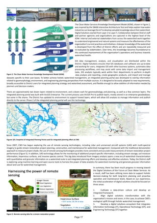 The Clean Water Services Knowledge Development Model (KDM), shown in Figure 2,
was inspired by the SWAN Interactive Architecture Tool and helps explain how water
industriescanleveragetheIoTtodevelopvaluableknowledgeabouttheirwatershed.
Digital Solutions started from Layer 2 to Layer 5. Collaboration between District staff
and partner agencies and organizations are captured in the highest level of the
KDM. Internal and external stakeholders from across the watershed work together
to understand engineered and natural systems and measure the effectiveness of the
organization’scurrentpracticesandinitiatives.Adeeperknowledgeofthewatershed
is developed from the effect of District efforts and are repeatedly measured and
re-evaluated by stakeholders. Over time, this knowledge becomes foundational to
the continued improvement of the organization’s operations and business towards
watershed health.
GIS data management, analysis, and visualization are distributed within the
District. Digital Solutions ensures that GIS databases and software are up-to-date
and working for users, integrates GIS with other business systems, automates data
processing workflows, and may assist with some data import and management
tasks. GIS analysts typically work within their departments to perform in-depth
data analysis and reporting, create geographic products, and import and manage
datasets specific to their user bases. To better achieve holistic watershed management, an integrated planning portal was developed to overlay information
related to geomorphology, environment, and engineering planning perspectives from multiple sources. It is designed to be easily adapted to new requirements,
broadly accessible to District users for integrated planning strategy and watershed assessment, and flexible enough to allow addition of information needed by
planners and decision-makers.
There are approximately two dozen layers related to environment, and a dozen each for geomorphology and planning, as well as a few common layers. The
integrated planning portal was built with ArcGIS Enterprise. The current process uses ArcGIS Pro to publish layers, mostly stored in an enterprise geodatabase,
but some in file shares. The District has updated its environment to support hosted layers, which will allow GIS analysts to manage information and publish
directly to the server. Phase 2 of the integrated planning portal will use this technology.
Figures 3/4. Snapshot of Integrated Planning Portal used for integrated planning effort at CWS
Since 2007, CWS has begun exploring the use of remote sensing technologies, including Lidar and unmanned aircraft systems (UAS) with multi-spectral
imagery to guide stream restoration project planning, construction, and maintenance for watershed management. Compared with the traditional densiometer
approach to measure project shade, the use of remote sensing technologies provides more consistent and accurate measurements of stream restoration project
performance (Figure 5). In addition, UAS technology allows for the monitoring of additional project-specific information, including stream storage, soil moisture
information, impervious surfaces, and invasive species control. This big data introduced from imagery analysis opens a new era of watershed characterization
with quantitative and granular information on a watershed scale to aid integrated planning efforts and develop cost-effective solutions. Today, the District staff
is exploring using machine learning and open source tools to harness the power of data analytics for watershed monitoring and generate granular information
about land use for watershed management.
In summary, there has been much progress in moving toward
the Digital Solutions of the Future at Clean Water Services. As
a result, staff has been utilizing more data to support holistic
decision-making for both long-term planning and proactive
operation and maintenance levels. Based on our experience,
the initial acceleration of digital solutions should be focused on
three areas:
1. Cultivate a data-driven culture and develop an
integrated framework.
2. Align digital solutions transformation with the
organization’s mission and vision, in this case, to achieve CWS’s
ecological uplift through holistic watershed management.
3. Develop a digital solutions ecosystem that integrates
information technology (IT), Operational Technology (OT), and
Engineering Technology (ET) together.
Figure 2. The Clean Water Services Knowledge Development Model (KDM)
Figure 5. Remote sensing data for a stream restoration project
Page 17
 