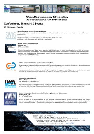 Water, Wastewater & Environmental Monitoring Conference & Exhibition
Birmingham, UK
9th - 10th October 2024
WWEM is moving to the Birmingham NEC in 2024. Planning is still underway but the firm favourites like the Flow Forum,
Instrumentation Apprentice Competition and the Learning Zone will be returning as well as some surprises. Watch this space for
updates but what is sure that in its new home in Birmingham the WWEM Conference and Exhibition will be bigger than ever.
Sensor for Water Interest Group Workshops
The Sensors for Water Interest Group has moved their workshops for the foreseeable future to an online webinar format. The next
workshops are
30th November 2022 - Sensor Driver AI for the Water Industry - Sandy Park, Exeter
25th January 2023 - Sensors for AMP7 and PR24 - Peterborough
IWA Digital Water Summit
Bilbao, Spain
29th November - 2nd December 2022
The long awaited Digital Summit the premium event of the IWA Digital Water Programme is due to take place in Bilbao at the end
of November 2022. Four days of discussion about the Digital Transformation of the Water Industry....what is not to love.
Future Water Association - Network November 2022
Bringing together the latest thinking, new ideas, a mix of presenters and a view from those new to the sector – Networks November
offers a month of webinars, face-to-face sessions, water dragons and how to classes!
Its year two of the initiative that sets out to challenge thinking on all things pipes & sewers! Exploring the latest policies, the latest
research, the latest technology and latest ideas, the month will be holding up a mirror to what happens now.
British Water Data Conference
London, UK
3rd November 2022
Following last year's theme of ‘Digital water: Open Data & 2050 challenges’, the British Water Data Conference 2022 will continue
the discussion on how to realise digital transformation for the water industry. This conference will provide an excellent forum for
discussing how collaboration can boost data and analytics to drive efficiency and sustainability, for the supply chain and water
companies, towards AMP8 challenges.
Page 18
Conferences, Events,
Seminars & Studies
Conferences, Seminars & Events
2022 Conference Calendar
 