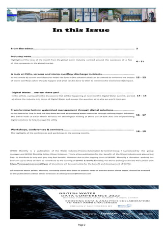 Page 2
In this Issue
WIPAC Monthly is a publication of the Water Industry Process Automation & Control Group. It is produced by the group
manager and WIPAC Monthly Editor, Oliver Grievson. This is a free publication for the benefit of the Water Industry and please feel
free to distribute to any who you may feel benefit. However due to the ongoing costs of WIPAC Monthly a donation website has
been set up to allow readers to contribute to the running of WIPAC & WIPAC Monthly, For those wishing to donate then please visit
https://www.patreon.com/Wipac all donations will be used solely for the benefit and development of WIPAC.
All enquires about WIPAC Monthly, including those who want to publish news or articles within these pages, should be directed
to the publications editor, Oliver Grievson at olivergrievson@hotmail.com
From the editor............................................................................................................. 3
Industry news..............................................................................................................
Highlights of the news of the month from the global water industry centred around the successes of a few
of the companies in the global market.
4 - 11
A look at CSOs, screens and storm overflow discharge incidents...................................
In this article by screen manufacturer Huber we look at the solutions that can be utilised to minimise the impact
of storm overflows when they do happen and what can be done to CSOs to minimise the environmental impact.
12 - 13
Digital Water....are we there yet?................................................................................
In this article, a prequel to the discussions that will be happening at next month's Digital Water summit, we look
at where the industry is in terms of Digital Water and answer the question as to why we aren't there yet.
14 - 15
Transforming holistic watershed management through digital solutions.......................
In this article by Ting Lu and Jeff Van Note we look at managing water resources through utilising Digital Solutions.
The article looks at Clean Water Services inn Washington looking at there use of dark data and implementing
digital solutions to help manage the utility
16 - 17
Workshops, conferences & seminars............................................................................
The highlights of the conferences and workshops in the coming months.
18 - 19
 