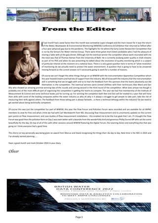 Page 3
From the Editor
		 		
If last month had a wow factor then this month was somewhat super-charged and the main reason for it was the return
of the Water, Wastewater & Environmental Monitoring (WWEM) Conference & Exhibition that returned to Telford after
a four year (physical) gap due to the pandemic. The highlights for me where the Early Career Researcher Competition that
is run by the Sensors for Water Interest Group. There were three great short-listed candidates who I had the pleasure of
sharing a table with at the gala dinner. Although not the eventual winner the competitor whose work resonated with me
the most was that of Thomas Homan from the University of Bath. He is currently studying water quality in chalk streams
as part of his PhD and when he was presenting he talked about the resolution of quality monitoring which is a subject
of particular interest at the moment on a national basis. There is a very good question here in terms of "what resolution
of monitoring do we actually need to protect the water environment. A question that is going to have to be answered
moving forward as the current answer isn't necessarily going to work for a number of reasons.
Of course we can't forget the other things that go on at WWEM with the Instrumentation Apprentice Competition which
this year hosted 6 teams and had lots of support from the industry. We all know with the industry that the instrumentation
skill is something that we struggle with and so to hear the feedback from the sponsors that the teams absolutely out did
themselves in the competition. The eventual winners were United Utillities with their technicians Alex Ward and Dan
Alty who showed an amazing promise winning two of the rounds and coming second in the third round of the competition. What does amaze me though is
probably one of the most difficult part of organising the competition is getting the teams to compete. This year we had free membership of the Institute of
Measurement & Control and some technical books just for turning up. For winning the competion both Alex and Dan will be treated to a year that will hone
their skills with some of the leading companies within the water industry so why oh why is it always a struggle to get people to take part, take the risk of
measuring their skills against others. The feedback from those taking part is always fantastic...is there a technical lethargy within the industry? Do we need to
get excited about being technically competent.
Of course this was just the competitive fun part of WWEM, this year the Flow Forum and Pollution Forum were recorded and are available for all WIPAC
members to view for free and what a time we had with Carl Wordsworth from NEL discussing flow measurement and its uncertainty updates on the current
pain points on flow measurement, and case studies of flow measurement installations - this enabled me to be the true geek that I am. If I thought the Flow
Forum was good then the pollution form on Day 2 was even better with a keynote from the wonderfully kind and generous Phillip Dunne MP who set the scene
beautifully for the day. On top of all of this with other sessions around WWEM featuring the Digital Forum, the Learning Zones and everything else that was
going on I think everyone had a good time.
The cherry on top personally was being given an award from Marcus and David recognising the things that I do day to day. Next time is the NEC in 2024 and
I've already started planning.....
Have a good month and mark October 2024 in your diary.
Oliver
 