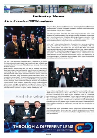 A trio of awards at WWEM...and more
This year’s Water, Wastewater & Environmental Monitoring Conference & Exhibition
was a resounding success all around with hundreds of exhibitors visited by thousands
of attendees over the two days of the event.
After a four year break due to the 2020 event being cancelled due to the Covid
pandemic the competitions which have become a mainstay of the event also returned
with 6 teams from a selection of the Water & Sewerage Companies competing in the
Instrumentation Apprentice Competition and a shortlisted three competitors in the
Sensors for Water Interest Group Early Career Researcher Competition.
In this year’s Instrumentation Apprentice Competition there were representatives
from Anglian Water, Thames Water, Severn Trent Water, United Utillities, WRc and
Z-Tech Control Systems. The winners were Dan Alty and Alex Water from United
Utilities who received their trophies at the Gala Dinner from Oliver Grievson of WIPAC
and Andy Godley of the WRC who organise the competion. All the teams taking part
received free membership of the Institute of Measurement and Control and Dan
& Alex will be to receive advanced instrumentation training from the sponsors of
the competition which included ABB, Siemens, Badger Meter, Insitu, RS Hydro, Vega
Control Systems, Siris Environmental and Hach.
The Early Career Researcher Competition which is organised by the Sensors
for Water Interest Group at each WWEM conference and exhibition saw
competitors from the University of Bath, Exeter and Edinburgh all competing
for the £1200 prize.
Killian Gleeson, Thomas Homan and Xinyi Wan all presented their posters
based upon research that they have either recently completed or are currently
undertaking. Xinyi Wan of the University of Edinburgh won the competition
with her research on the simple detection of arsenic in drinking water using
bioassays and mobile phone technology to gather the research results. The
competition was particularly fierce year with excellent poster presentations
from Killian Gleeson, from the University of Sheffield discussing linking water
quality sensors in water distribution coming in second in the competition.
Thomas Homan of the University of Bath came in third in the competition
with his poster looking at water pollution sensing in chalk streams with has a
huge potential application with the current water quality monitoring of sewer
overflows starting to happen in England & Wales in a few years time.
To round off this year’s Gala Dinner, there was a special award given to Oliver Grievson
of Z-Tech Control Systems and Water Industry Process Automation & Control for
his tireless contributions to the water industry. In awarding Oliver an “Outstanding
Contribution to the Water Industry Award,” the host of WWEM, Marcus Pattison said:
“This is not a Lifetime achievement award as Oliver is far too young for that and he
still has so much energy, drive and enthusiasm for the water industry which we hope
to benefit from for many years to come. This award is for some of the achievements
that he has been recognised for and for many more that have gone unrecognised or
recorded!”
WWEM also saw lots of other awards given to supply chain companies within the
water industry including Siemens who won the Smart Network Monitoring Award,
Detectronic Ltd who won the Most innovative Product or Digital Solution at this year's
WWEM Gala dinner
Page 4
Industry News
 