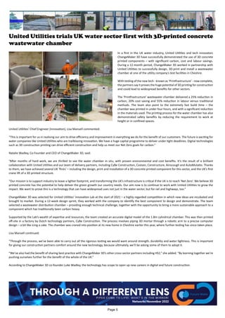 United Utilities trials UK water sector first with 3D-printed concrete
wastewater chamber
In a first in the UK water industry, United Utilities and tech innovators
ChangeMaker 3D have successfully demonstrated the use of 3D concrete
printed components – with significant carbon, cost and labour savings.
During a 12-month period, ChangeMaker 3D worked in partnership with
United Utilities to successfully design, 3D-print and install a wastewater
chamber at one of the utility company’s test facilities in Cheshire.
With testing of the new tech - known as ‘Printfrastructure’ - now complete,
the partners say it proves the huge potential of 3D printing for construction
and could lead to widespread benefits for other sectors.
The ‘Printfrastructure’ wastewater chamber delivered a 25% reduction in
carbon, 20% cost saving and 55% reduction in labour versus traditional
methods. The team also point to the extremely fast build time – the
chamber was printed in under four hours, and with a significant reduction
in the materials used. The printing process for the water chamber has also
demonstrated safety benefits by reducing the requirement to work at
height or in confined spaces.
United Utilities’ Chief Engineer (Innovation), Lisa Mansell commented:
“This is important for us in realising our aim to drive efficiency and improvement in everything we do for the benefit of our customers. The future is exciting for
water companies like United Utilities who are trailblazing innovation. We have a huge capital programme to deliver under tight deadlines. Digital technologies
such as 3D construction printing can drive efficient construction and help us meet our Net Zero goals for carbon.”
Natalie Wadley, Co-Founder and CEO of ChangeMaker 3D, said:
“After months of hard work, we are thrilled to see the water chamber in situ, with proven environmental and cost benefits. It’s the result of a brilliant
collaboration with United Utilities and our team of delivery partners, including CyBe Construction, Costain, Constructure, Ainscough and AutoMutatio. Thanks
to them, we have achieved several UK ‘firsts’ – including the design, print and installation of a 3D concrete printed component for this sector, and the UK’s first
crane lift of a 3D printed structure.
“Our mission is to support industry to leave a lighter footprint, and transforming the UK’s infrastructure is critical if the UK is to reach ‘Net Zero’. We believe 3D
printed concrete has the potential to help deliver the green growth our country needs. Our aim now is to continue to work with United Utilities to grow the
impact. We want to prove this is a technology that can have widespread uses not just in the water sector, but for rail and highways, too.”
ChangeMaker 3D was selected for United Utilities’ Innovation Lab at the start of 2021 – a highly regarded competition in which new ideas are incubated and
brought to market. During a 12-week design sprint, they worked with the company to identify the best component to design and demonstrate. The team
selected a wastewater distribution chamber – providing enough technical challenge, together with the opportunity to bring a more sustainable approach to a
component which has traditionally been carbon heavy.
Supported by the Lab’s wealth of expertise and resources, the team created an accurate digital model of the 1.8m cylindrical chamber. This was then printed
off-site in a factory by Dutch technology partners, CyBe Construction. The process involves piping 3D mortar through a robotic arm to a precise computer
design – a bit like icing a cake. The chamber was craned into position at its new home in Cheshire earlier this year, where further testing has since taken place.
Lisa Mansell continued:
“Through the process, we’ve been able to carry out all the rigorous testing we would want around strength, durability and water tightness. This is important
for giving our construction partners comfort around the new technology, because ultimately, we’ll be asking some of them to adopt it.
“We’ve also had the benefit of sharing best practice with ChangeMaker 3D’s other cross-sector partners including HS2,” she added. “By learning together we’re
pushing ourselves further for the benefit of the whole of the UK.”
According to ChangeMaker 3D co-founder Luke Wadley, the technology has scope to open up new careers in digital and future construction.
Page 5
 
