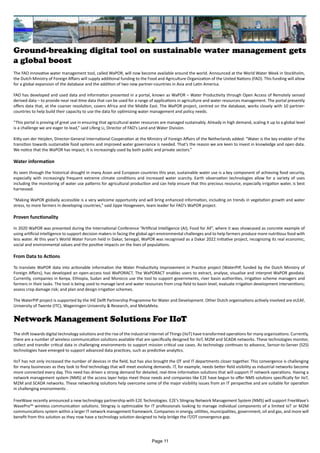 Ground-breaking digital tool on sustainable water management gets
a global boost
The FAO innovative water management tool, called WaPOR, will now become available around the world. Announced at the World Water Week in Stockholm,
the Dutch Ministry of Foreign Affairs will supply additional funding to the Food and Agriculture Organization of the United Nations (FAO). This funding will allow
for a global expansion of the database and the addition of two new partner-countries in Asia and Latin America.
FAO has developed and used data and information presented in a portal, known as WaPOR – Water Productivity through Open Access of Remotely sensed
derived data – to provide near real-time data that can be used for a range of applications in agriculture and water resources management. The portal presently
offers data that, at the coarser resolution, covers Africa and the Middle East. The WaPOR project, centred on the database, works closely with 10 partner-
countries to help build their capacity to use the data for optimizing water management and policy needs.
“This portal is proving of great use in ensuring that agricultural water resources are managed sustainably. Already in high demand, scaling it up to a global level
is a challenge we are eager to lead,” said Lifeng Li, Director of FAO’s Land and Water Division.
Kitty van der Heijden, Director-General International Cooperation at the Ministry of Foreign Affairs of the Netherlands added: “Water is the key enabler of the
transition towards sustainable food systems and improved water governance is needed. That’s the reason we are keen to invest in knowledge and open data.
We notice that the WaPOR has impact; it is increasingly used by both public and private sectors.”
Water information
As seen through the historical drought in many Asian and European countries this year, sustainable water use is a key component of achieving food security,
especially with increasingly frequent extreme climate conditions and increased water scarcity. Earth observation technologies allow for a variety of uses
including the monitoring of water use patterns for agricultural production and can help ensure that this precious resource, especially irrigation water, is best
harnessed.
“Making WaPOR globally accessible is a very welcome opportunity and will bring enhanced information, including on trends in vegetation growth and water
stress, to more farmers in developing countries,” said Jippe Hoogeveen, team leader for FAO’s WaPOR project.
Proven functionality
In 2020 WaPOR was presented during the International Conference “Artificial Intelligence (AI), Food for All”, where it was showcased as concrete example of
using artificial intelligence to support decision makers in facing the global agri-environmental challenges and to help farmers produce more nutritious food with
less water. At this year's World Water Forum held in Dakar, Senegal, WaPOR was recognised as a Dakar 2022 Initiative project, recognizing its real economic,
social and environmental values and the positive impacts on the lives of populations.
From Data to Actions
To translate WaPOR data into actionable information the Water Productivity Improvement in Practice project (WaterPIP, funded by the Dutch Ministry of
Foreign Affairs), has developed an open-access tool WaPORACT. The WaPORACT enables users to extract, analyse, visualise and interpret WaPOR geodata.
Currently, companies in Kenya, Ethiopia, Sudan and Morocco use the tool to support governments, river basin authorities, irrigation scheme managers and
farmers in their tasks. The tool is being used to manage land and water resources from crop field to basin level; evaluate irrigation development interventions;
assess crop damage risk; and plan and design irrigation schemes.
The WaterPIP project is supported by the IHE Delft Partnership Programme for Water and Development. Other Dutch organisations actively involved are eLEAF,
University of Twente (ITC), Wageningen University & Research, and MetaMeta.
Network Management Solutions For IIoT
The shift towards digital technology solutions and the rise of the industrial Internet of Things (IIoT) have transformed operations for many organizations. Currently,
there are a number of wireless communication solutions available that are specifically designed for IIoT, M2M and SCADA networks. These technologies monitor,
collect and transfer critical data in challenging environments to support mission critical use cases. As technology continues to advance, Sensor-to-Server (S2S)
technologies have emerged to support advanced data practices, such as predictive analytics.
IIoT has not only increased the number of devices in the field, but has also brought the OT and IT departments closer together. This convergence is challenging
for many businesses as they look to find technology that will meet evolving demands. IT, for example, needs better field visibility as industrial networks become
more connected every day. This need has driven a strong demand for detailed, real-time information solutions that will support IT network operations. Having a
network management system (NMS) at the access layer helps meet those needs and companies like E2E have begun to offer NMS solutions specifically for IIoT,
M2M and SCADA networks. These networking solutions help overcome some of the major visibility issues from an IT perspective and are suitable for operation
in challenging environments .
FreeWave recently announced a new technology partnership with E2E Technologies. E2E’s Stingray Network Management System (NMS) will support FreeWave’s
WavePro™ wireless communication solutions. Stingray is optimizable for IT professionals looking to manage individual components of a limited IoT or M2M
communications system within a larger IT network management framework. Companies in energy, utilities, municipalities, government, oil and gas, and more will
benefit from this solution as they now have a technology solution designed to help bridge the IT/OT convergence gap.
Page 11
 
