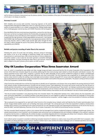 such as clamp-on ultrasonic measurement was the obvious solution. Precise installation of four pairs of transducers would also need to be carried out, which on
a 3.2m pipe is not always an easy feat.
Accuracy is crucial
With reliability and accuracy both essential, measuring engineers at the plant’s
Integrated Meter Management (IMM) were intent on subjecting clamp-on ultrasonic
systems of several providers to an in-depth comparative test. Getting reliable signals
on the challenging pipe material was key, and FLEXIM’s flowmeter did not disappoint.
Onceidentifiedasthemostconvincingmeasuringsolution,aseriesofon-sitetrialsand
tests were carried out to properly examine the functionality and appropriate design
of the transducers to be used. Because of the importance of the flow measurement,
coupled with the high demands on both dependability and precision, it was decided
that FLEXIM’s high-end flowmeter would be the most appropriate solution. With four
measuring channels, which in reflect mode provide eight paths through the fluid,
the meter is able to average the result of four planes, delivering unrivalled accuracy,
repeatability and reliability.
Reliable and precise recording of water flow to the reservoir
Following this series of on-site trials and testing, ultrasonic clamp-on technology
was proven to be up to the challenge of delivering reliable and accurate flow
measurement on a permanent basis. After almost two years of intense collaboration,
the perfect solution is now in place for the water operator’s somewhat challenging
measuring problem. Precisely recording the water flow to the reservoir, measuring
data is relayed to the plant’s process control system via HART protocol.
City Of London Corporation Wins Itron Innovator Award
Itron, Inc. which is innovating the way utilities and cities manage energy and water, announced that the City of London Corporation (City Corporation) is the
winner of the 2022 Itron Innovator Award for pro-actively addressing the City’s most pressing needs related to climate disruption and disaster recovery. The
award, presented at Itron Inspire 2022, recognizes a customer that has taken advantage of Itron’s partner enablement programs to deliver a breakthrough
solution that solves challenges in energy and water efficiencies and smart communities. The City Corporation was recognized for its collaboration with Itron
partner Urban Control to utilize the existing smart street-light communications network along with IIoT sensors and smart applications to gather and analyse
data to help determine the best way to manage and prepare for severe weather events before they become catastrophic. The project is being carried out as part
of the City Corporation’s Climate Action Strategy.
Urban Control has worked with Itron and the City Corporation to identify new IoT applications and solutions that can be added to the existing industrial IoT (IIoT)
mesh network canopy, including temperature, humidity and soil moisture sensors. Upon deployment, the sensors will monitor trends over the next 20 years to
identify whether interventions, such as sustainable drainage systems (SuDS) and urban greening of “heat islands”, are helping to avoid disruptive temperatures
and flooding of the City’s streets. Ongoing monitoring of street temperatures and soil moisture will help reduce the costs of maintenance and irrigation and
provide real-time data to help the City Corporation evaluate which climate resilience interventions are the most effective in the face of severe weather patterns.
“The City of London Corporation is very deserving of the Itron Innovator Award. The collaboration between Itron, Urban Control, the City Corporation and
other community stakeholders is an excellent example of how diverse groups can come together to address the evolving needs and challenges of communities
across the globe. It is also a great example of the power of Itron’s extensive partner ecosystem,” said Ben Huggins, senior vice president of Customer and Market
Experience at Itron.
“We are pleased to be recognised for our work with Urban Control on this innovative sensor network, which will help the City of London avoid disruption from
climate change-related weather events such as flooding, heat-waves and drought. This scheme forms part of the City Corporation’s ambitious Climate Action
Strategy, which commits us to achieving net zero carbon emissions for our own operations by 2027 and supporting the achievement of net zero for the City as a
whole by 2040,” said Keith Bottomley, Chairman of the City of London Corporation's Port Health & Environmental Services Committee.
The Itron Innovator Award recognizes a utility or city customer that has leveraged Itron’s partner enablement programs to deploy a breakthrough solution. The
solution demonstrates an Itron customer’s use of ecosystem tools and services such as development kits and innovation challenges or the customer’s selection
of a partner that has done so. Additionally, the solution has been successfully integrated with Itron technology and utilizes Itron’s networks, software solutions
or distributed intelligence capabilities. Past winners include CPS Energy in 2021 and Western Power in 2020.
Itron’s vibrant partner ecosystem is essential in delivering innovative industrial IoT solutions to create a more resourceful world. With Itron’s ecosystem, cities
and utilities are taking advantage of Itron’s partner network to deliver best-in-class solutions for today’s challenges such as improved operations and resource
efficiency, enhanced safety and smart connected communities.
Page 16
 