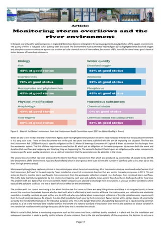 Article:
Monitoring storm overflows and the
river environment
InthepastyearortwothewatercompaniesinEngland&Waleshavebecomeentangledinthevariousargumentsaboutpollutionoftheaquaticenvironment.
The quality of rivers is not good as has publicly been discussed. The Environment Audit Committee report (figure 1) has highlighted that dissolved oxygen
and phosphorus concentrations are a particular problem as is the chemical status of rivers where, because of uPBTs, none of the rivers have a good chemical
status because of hazardous substances.
WhenweaddtothisthefactthattheEnvironmentAgencyitselfhashighlightedthatpollutionincidentshaveincreaseditshowsthattheaquaticenvironment
is in a very poor state. There are two documents that in the past two years that were published with the aim of improving this situation. The first was
the Environment Act (2021) which put a specific obligation on the 11 Water & Sewerage Companies in England & Wales to monitor the discharges from
the wastewater system. The first of these requirements was Section 81 which put an obligation on the water companies to measure both the event and
duration that overflows are happening and how long they are happening for. The second is Section 82 which puts an obligation on the water companies to
measure specific water quality parameters plus a catch-all statement that the parameters can be added to in the future.
The second document that has been produced is the Storm Overflows Improvement Plan which was produced by a committee of people led by DEFRA
(the Department of the Environment, Food and Rural Affairs) which in short gives a time-scale to limit the number of overflow spills to less than 10 (or less
than 3 in high amenity areas).
More recently though there has been criticism in the national press about the actual monitoring. All of the monitors that are mentioned under Section 81 of
the Environment Act have “in the vast majority “been installed as a result of a ministerial direction that was sent to the water companies in 2013. This put
a duty on them to monitor storm overflows to the environment from the wastewater collection network – i.e. discharges from combined storm overflows.
This is the data that is being published by the Environment Agency each year and publicly shows where flows have been discharged and for how long.
The problem with this data is that there is no context. Water companies are allowed to discharge from these points in unusual weather conditions where
basically the pollutant load is so low that it doesn’t have an effect on the environment.
The problem with this type of monitoring is that when the directive first came out there was very little guidance and there is no instigated quality scheme
around the monitors themselves. Anyone who has dealt with what is effectively a level monitor will know that maintenance and calibration are absolutely
essential as in reality monitors, as good as they are, do drift and when you talking about measuring at a distance of 5mm (a typical accuracy requirement)
then the need becomes obvious. As a result, the data that is published each year by the Environment Agency comes with a certain degree of uncertainty
as reality the monitors themselves are for indicative purposes only. This is the danger that comes of publishing data openly as is now becoming common
practice. As a lot of the monitors were installed without the benefit of a national standard of installation then there is the potential for a lot of variation in
the standard of installation which brings the quality of the data that is recorded into doubt.
What is crucial is that, before a monitoring programme such as this comes into force, a defined quality standard is in place and that the installation and
subsequent operation is under a quality control scheme of some instance. Due to the size and complexity of this programme the decision to only use a
Figure 1 - State of the Water Environment from the Environment Audit Committee report 2021 on Water Quality in Rivers)
Page 17
 