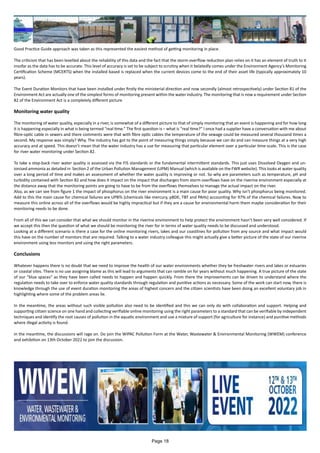 Good Practice Guide approach was taken as this represented the easiest method of getting monitoring in place.
The criticism that has been levelled about the reliability of this data and the fact that the storm overflow reduction plan relies on it has an element of truth to it
insofar as the data has to be accurate. This level of accuracy is set to be subject to scrutiny when it belatedly comes under the Environment Agency’s Monitoring
Certification Scheme (MCERTS) when the installed based is replaced when the current devices come to the end of their asset life (typically approximately 10
years).
The Event Duration Monitors that have been installed under firstly the ministerial direction and now secondly (almost retrospectively) under Section 81 of the
Environment Act are actually one of the simplest forms of monitoring present within the water industry. The monitoring that is now a requirement under Section
82 of the Environment Act is a completely different picture
Monitoring water quality
The monitoring of water quality, especially in a river, is somewhat of a different picture to that of simply monitoring that an event is happening and for how long
it is happening especially in what is being termed “real time.” The first question is – what is “real time?” I once had a supplier have a conversation with me about
fibre-optic cable in sewers and there comments were that with fibre optic cables the temperature of the sewage could be measured several thousand times a
second. My response was simply? Why. The industry has got to the point of measuring things simply because we can do and can measure things at a very high
accuracy and at speed. This doesn’t mean that the water industry has a use for measuring that particular element over a particular time-scale. This is the case
for river water monitoring under Section 82.
To take a step-back river water quality is assessed via the FIS standards or the fundamental intermittent standards. This just uses Dissolved Oxygen and un-
ionised ammonia as detailed in Section 2 of the Urban Pollution Management (UPM) Manual (which is available on the FWR website). This looks at water quality
over a long period of time and makes an assessment of whether the water quality is improving or not. So why are parameters such as temperature, pH and
turbidity contained with Section 82 and how does it impact on the impact that discharges from storm overflows have on the riverine environment especially at
the distance away that the monitoring points are going to have to be from the overflows themselves to manage the actual impact on the river.
Also, as we can see from figure 1 the impact of phosphorus on the river environment is a main cause for poor quality. Why isn’t phosphorus being monitored.
Add to this the main cause for chemical failures are UPBTs (chemicals like mercury, pBDE, TBT and PAHs) accounting for 97% of the chemical failures. Now to
measure this online across all of the overflows would be highly impractical but if they are a cause for environmental harm them maybe consideration for their
monitoring needs to be done.
From all of this we can consider that what we should monitor in the riverine environment to help protect the environment hasn’t been very well considered. If
we accept this then the question of what we should be monitoring the river for in terms of water quality needs to be discussed and understood.
Looking at a different scenario is there a case for the online monitoring rivers, lakes and our coastlines for pollution from any source and what impact would
this have on the number of monitors that are required. Talking to a water industry colleague this might actually give a better picture of the state of our riverine
environment using less monitors and using the right parameters.
Conclusions
Whatever happens there is no doubt that we need to improve the health of our water environments whether they be freshwater rivers and lakes or estuaries
or coastal sites. There is no use assigning blame as this will lead to arguments that can ramble on for years without much happening. A true picture of the state
of our “blue spaces” as they have been called needs to happen and happen quickly. From there the improvements can be driven to understand where the
regulation needs to take over to enforce water quality standards through regulation and punitive actions as necessary. Some of the work can start now, there is
knowledge through the use of event duration monitoring the areas of highest concern and the citizen scientists have been doing an excellent voluntary job in
highlighting where some of the problem areas lie.
In the meantime, the areas without such visible pollution also need to be identified and this we can only do with collaboration and support. Helping and
supporting citizen science on one hand and collecting verifiable online monitoring using the right parameters to a standard that can be verifiable by independent
techniques and identify the root causes of pollution in the aquatic environment and use a mixture of support (for agriculture for instance) and punitive methods
where illegal activity is found.
In the meantime, the discussions will rage on. Do join the WIPAC Pollution Form at the Water, Wastewater & Environmental Monitoring (WWEM) conference
and exhibition on 13th October 2022 to join the discussion.
Page 18
 