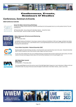 Water, Wastewater & Environmental Monitoring
Telford, UK
12th - 13th October 2022
The WWEM Conference & Exhibition is returning as a physical conference & exhibition in 2022 and is bigger and better than before
with the return of the Flow Forum, a new Pollution Forum, a Learning & Development Zone and this year a Digital Zone. All available
to everyone for absolutely free.
Sensor for Water Interest Group Workshops
The Sensors for Water Interest Group has moved their workshops for the foreseeable future to an online webinar format. The next
workshops are
30th November 2022 - Sensor Driver AI for the Water Industry - Sandy Park, Exeter
25th January 2023 - Sensors for AMP7 and PR24 - Peterborough
IWA Digital Water Summit
Bilbao, Spain
29th November - 2nd December 2022
The long awaited Digital Summit the premium event of the IWA Digital Water Programme is due to take place in Bilbao at the end
of November 2022. Four days of discussion about the Digital Transformation of the Water Industry....what is not to love.
Future Water Association - Network November 2022
Bringing together the latest thinking, new ideas, a mix of presenters and a view from those new to the sector – Networks November
offers a month of webinars, face-to-face sessions, water dragons and how to classes!
Its year two of the initiative that sets out to challenge thinking on all things pipes & sewers! Exploring the latest policies, the latest
research, the latest technology and latest ideas, the month will be holding up a mirror to what happens now.
Page 19
Conferences, Events,
Seminars & Studies
Conferences, Seminars & Events
2022 Conference Calendar
 