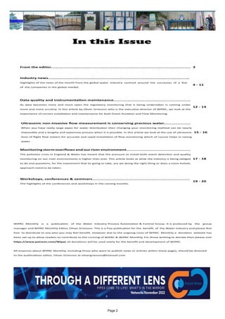 Page 2
In this Issue
WIPAC Monthly is a publication of the Water Industry Process Automation & Control Group. It is produced by the group
manager and WIPAC Monthly Editor, Oliver Grievson. This is a free publication for the benefit of the Water Industry and please feel
free to distribute to any who you may feel benefit. However due to the ongoing costs of WIPAC Monthly a donation website has
been set up to allow readers to contribute to the running of WIPAC & WIPAC Monthly, For those wishing to donate then please visit
https://www.patreon.com/Wipac all donations will be used solely for the benefit and development of WIPAC.
All enquires about WIPAC Monthly, including those who want to publish news or articles within these pages, should be directed
to the publications editor, Oliver Grievson at olivergrievson@hotmail.com
From the editor............................................................................................................. 3
Industry news..............................................................................................................
Highlights of the news of the month from the global water industry centred around the successes of a few
of the companies in the global market.
4 - 11
Data quality and instrumentation maintenance............................................................
As data becomes more and more open the regulatory monitoring that is being undertaken is coming under
more and more scrutiny. In this article by Oliver Grievson who is the executive director of WIPAC, we look at the
importance of correct installation and maintenance for both Event Duration and Flow Monitoring.
12 - 14
Ultrasonic non-invasive flow measurement is conserving precious water.....................
When you have really large pipes for water distribution then changing your monitoring method can be nearly
impossible and a lengthy and expensive process when it is possible. In this article we look at the use of ultrasonic
time of flight flow meters for accurate and rapid installation of flow monitoring which of course helps in saving
water.
15 - 16
Monitoring storm overflows and our river environment..................................................
The pollution crisis in England & Wales has meant that the pressure to install both event detection and quality
monitoring on our river environments is higher than ever. This article looks at what the industry is being obliged
to do and questions, for the investment that its going to take, are we doing the right thing or does a more holistic
approach need to be taken.
17 - 18
Workshops, conferences & seminars............................................................................
The highlights of the conferences and workshops in the coming months.
19 - 20
 