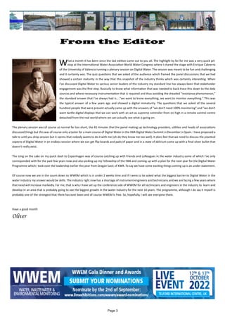 Page 3
From the Editor
		 		
What a month it has been since the last edition came out to you all. The highlight by far for me was a very quick pit-
stop at the International Water Association World Water Congress where I shared the stage with Enrique Cabrerra
of the University of Valencia running a plenary session on Digital Water. The session was meant to be fun and challenging
and it certainly was. The quiz questions that we asked of the audience which framed the panel discussions that we had
showed a certain maturity in the way that this snapshot of the industry thinks which was certainly interesting. When
I've discussed Digital Water to various senior leaders of the industry my standard line has always been that stakeholder
engagement was the first step. Basically to know what information that was needed to back-trace this down to the data
sources and where necessary instrumentation that is required and thus avoiding the dreaded "resistance phenomenon,"
the standard answer that I’ve always had is...."we want to know everything, we want to monitor everything." This was
the typical answer of a few years ago and showed a digital immaturity. The questions that we asked of the several
hundred people that were present actually came up with the answers of "we don't need 100% monitoring" and "we don't
want tactile digital displays that we can work with an act as supreme controller from on high in a remote control centre
detached from the real world where we can actually see what is going on.
The plenary session was of course as normal far too short, the 45 minutes that the panel making up technology providers, utilities and heads of associations
discussed things but this was of course only a taster for a main course of Digital Water in the IWA Digital Water Summit in December in Spain. I have proposed a
talk to until you drop session but it seems that nobody wants to do it with me (oh do they know me too well). It does feel that we need to discuss the practical
aspects of Digital Water in an endless session where we can get flip-boards and pads of paper and in a state of delirium come up with a final silver bullet that
doesn't really exist.
The icing on the cake on my quick dash to Copenhagen was of course catching up with friends and colleagues in the water industry some of which I've only
corresponded with for the past few years now and also picking up my Fellowship of the IWA and coming up with a plan for the next year for the Digital Water
Programme which I took over the leadership earlier this year from Dragan Savic of KWR. To say we have some exciting things coming up is an under-statement.
Of course now we are in the count-down to WWEM which is in under 2 weeks time and if I were to be asked what the biggest barrier to Digital Water in the
water industry my answer would be skills. The industry right now has a shortage of instrument engineers and technicians and we are facing a few years where
that need will increase markedly. For me, that is why I have set up the conference side of WWEM for all technicians and engineers in the industry to learn and
develop in an area that is probably going to see the biggest growth in the water industry for the next 10 years. The programme, although I do say it myself is
probably one of the strongest that there has ever been and of course WWEM is free. So, hopefully, I will see everyone there.
Have a good month
Oliver
 