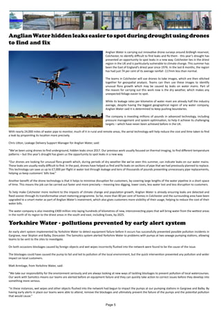AnglianWaterhiddenleakseasiertospotduringdroughtusingdrones
to find and fix
Anglian Water is carrying out innovative drone surveys around Ardleigh reservoir,
Colchester, to identify difficult to find leaks and fix them - this year’s drought has
presented an opportunity to spot leaks in a new way. Colchester lies in the driest
region in the UK and is particularly vulnerable to climate change. This summer has
been the East of England’s driest year since 1976. In the last 8 months, the region
has had just 74 per cent of its average rainfall -117mm less than normal.
The teams in Colchester will use drones to take images, which are then stitched
together for geospatial analysis. Teams can then use these images to identify
unusual flora growth which may be caused by leaks on water mains. Part of
the reason for carrying out this work now is the dry weather, which makes any
unexpected foliage easier to spot.
While its leakage rates per kilometre of water main are already half the industry
average, despite having the biggest geographical region of any water company,
Anglian Water said it is determined to keep pushing boundaries.
The company is investing millions of pounds in advanced technology, including
pressure management and system optimisation, to help it achieve its challenging
targets – which have never been achieved before in the UK.
With nearly 24,000 miles of water pipe to monitor, much of it in rural and remote areas, the aerial technology will help reduce the cost and time taken to find
a leak by pinpointing its location more precisely.
Chris Utton, Leakage Delivery Support Manager for Anglian Water, said:
“We’ve been using drones to find underground, hidden leaks since 2017. Our previous work usually focused on thermal imaging, to find different temperature
patterns – but this year’s drought has given us the opportunity to spot leaks in a new way.
“Our drones are looking for unusual flora growth which, during periods of dry weather like we’ve seen this summer, can indicate leaks on our water mains.
These leaks are usually really difficult to find. In the past, drones have helped us find and fix leaks on sections of pipe that we had previously planned to replace.
This technology can save us up to £7,000 per flight in water lost through leakage and tens of thousands of pounds preventing unnecessary pipe replacements,
helping us keep customers’ bills low.”
Another benefit of the drone technology is that it helps to minimise disruption for customers, by covering large lengths of the water pipeline in a short space
of time. This means the job can be carried out faster and more precisely – meaning less digging, lower costs, less water lost and less disruption to customers.
To help make Colchester more resilient to the impacts of climate change and population growth, Anglian Water is already ensuring leaks are detected and
fixed sooner through its transformative smart metering programme. So far, more than 80 per cent of homes in Colchester and the surrounding area have been
upgraded to a smart meter as part of Anglian Water’s investment, which also gives customers more visibility of their usage, helping to reduce the cost of their
water bills.
The water company is also investing £400 million into laying hundreds of kilometres of new, interconnecting pipes that will bring water from the wettest areas
in the north of its region to the driest areas in the south and east, including Essex, by 2025.
Yorkshire Water - pollutions prevented by early alert system
An early alert system implemented by Yorkshire Water to detect equipment failure before it occurs has successfully prevented possible pollution incidents in
Gargrave, near Skipton and Balby, Doncaster. The Samotics system alerted Yorkshire Water to problems with pumps at two sewage pumping stations, allowing
teams to be sent to the sites to investigate.
On both occasions blockages caused by foreign objects and wet wipes incorrectly flushed into the network were found to be the cause of the issue.
The blockages could have caused the pump to fail and led to pollution of the local environment, but the quick intervention prevented any pollution and wider
impact on local customers.
Matt Armitage, from Yorkshire Water, said:
“We take our responsibility for the environment seriously and are always looking at new ways of tackling blockages to prevent pollution of local watercourses.
Our work with Samotics means our teams are alerted before an equipment failure and they can quickly take action to correct issues before they develop into
something more serious.
“In these instances, wet wipes and other objects flushed into the network had begun to impact the pumps at our pumping stations in Gargrave and Balby. By
having early alerts in place our teams were able to attend, remove the blockages and ultimately prevent the failure of the pumps and the potential pollution
that would cause.”
Page 5
 