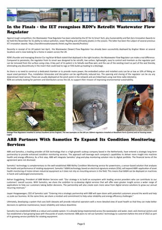 In the Finals - the IET recognises RDN’s Retrofit Wastewater Flow
Regulator
Against tough competition, the Wastewater Flow Regulator has been selected by the IET for its Smart Tech, plus Sustainability and Net Zero Innovation Awards to
be held this November for its ability to reduce pollution, sewer flooding and ultimately plastics in the oceans. The latter has been the subject of several previous
IET innovation awards. https://eandtinnovationawards.theiet.org/the-awards/finalists/
Recently in receipt of its UK patent last April, the Wastewater (Sewer) Flow Regulator has already been successfully deployed by Anglian Water at several
locations and is now looking for a home in sewers across the UK.
RDN’s founder and managing director Eur Ing Brian M Back stated that deployed in the right location, the Wastewater Flow Regulator can make a real difference.
Compared to penstocks, the regulator from its onset was designed to be retrofit, low carbon, lightweight, easy to control and maintain as the regulator part
can be removed from the surface using a key. A key part of its patent is its failsafe overflow weir, and the use of the existing invert as part of the seal thereby
eliminating any discontinuity in the invert that could lead to rags or FOG build-up leading to a blockage.
As there is no need to construct a dedicated chamber or to provide mains power, the embodied carbon and installed costs can be as low as 10% of fitting an
equal sized penstock. Plus, installation timescales and disruption can be significantly reduced too. The opening and closing of the regulator can be via any
downstream level sensor. These are usually deployed at the pinch point in the network and are linked back using real-time radio telemetry.
RDN are actively looking for partners and distributors across the UK, to support their mission of improving environmental sustainability.
ABB Partners With Samotics To Expand Its Condition Monitoring
Services
ABB and Samotics, a leading provider of ESA technology that is a high-growth scaleup company based in the Netherlands, have entered a strategic long-term
partnership to provide enhanced condition monitoring services. The approach will leverage each company’s capabilities to deliver more insight into machine
health and energy efficiency. As a first step, ABB will integrate Samotics’ plug-and-play monitoring solution into its digital portfolio. The financial terms of the
agreement were not disclosed.
Samotics’ technology is complementary to the well-established ABB Ability Condition Monitoring service for powertrains, a sensor-based solution that analyses
the health and performance of rotating equipment. Samotics’ SAM4 technology, based on electrical signature analysis (ESA), will expand ABB’s application of asset
health monitoring of motor-driven industrial equipment as it does not rely on mounting sensors in the field. This means that SAM4 can be deployed on machines
in harsh and submerged environments.
Adrian Guggisberg, President of ABB Motion Services said: “Our strategy is to build an ecosystem with leading service providers who can contribute to our
customers’ overall success. With Samotics, we share the ambition to co-develop digital services that will offer even greater insight across a wider range of
applications to help our customers taking better decisions. The partnership will also create even more value from digital service solutions to grow our annual
recurring revenues.”
Jasper Hoogeweegen, CEO of Samotics said: “Entering into a strategic partnership with ABB will open doors with potential customers around the world and help
us scale our business. At the same time, we share a mindset and commitment to help solve reliability and energy efficiency challenges.”
Ultimately, developing a system that uses both datasets will provide industrial operators with a more detailed view of asset health so that they can make better
decisions to optimize maintenance, boost reliability and reduce downtime.
Samotics has established SAM4 as a robust and scalable system. It is already being implemented across the wastewater and water, steel, and chemical sectors and
has established a fast-growing base with thousands of assets monitored. ABB plans to roll out Samotics’ technology to customers before the end of 2022 as part
of its growing service portfolio for rotating equipment.
Sewage Flow Regulators installed in various locations across England. The two examples on the left are 160mm regulators installed at Woodham Ferris (Centre) and on housing estate
(right)
Page 6
 