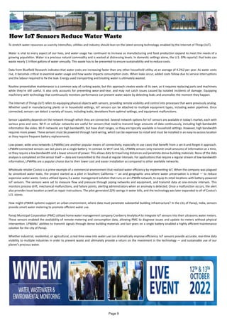 How IoT Sensors Reduce Water Waste
To stretch water resources as scarcity intensifies, utilities and industry should lean on the latest sensing technology, enabled by the Internet of Things (IoT).
Water is vital to every aspect of our lives, and water usage has continued to increase as manufacturing and food production expand to meet the needs of a
growing population. Water is a precious natural commodity and is wasted at distressing levels. In domestic settings alone, the U.S. EPA reports1 that leaks can
waste nearly 1 trillion gallons of water annually. This waste has to be prevented to ensure sustainability and to reduce costs.
Data from Bluefield Research indicates that water costs are increasing faster than any other household utility, at an average of 4.2%2 per year. As water costs
rise, it becomes critical to examine water usage and how waste impacts consumption costs. When leaks occur, added costs follow due to service interruptions
and the labour required to fix the leak. Energy used transporting and treating water is ultimately wasted.
Routine preventative maintenance is a common way of curbing waste, but this approach creates waste of its own, as it requires replacing parts and machinery
while they’re still useful. It also only accounts for preventing wear-and-tear, and may not catch issues caused by isolated incidents of damage. Equipping
machinery with technology that continuously monitors performance can prevent water waste by detecting leaks and anomalies the moment they happen.
The Internet of Things (IoT) refers to equipping physical objects with sensors, providing remote visibility and control into processes that were previously analog.
Whether used in manufacturing plants or in household settings, IoT sensors can be attached to multiple equipment types, including water pipelines. Once
connected, sensors can detect a variety of issues, including leaks, deviations from optimal settings, and equipment malfunctions.
Sensor capability depends on the network through which they are connected. Several network options for IoT sensors are available in today’s market, each with
various pros and cons. Wi-Fi or cellular networks are useful for sensors that need to transmit large amounts of data continuously, including high-bandwidth
information like video. Wi-Fi networks are high bandwidth, but have short ranges, so they are typically available in household settings. However, high bandwidth
requires more power. These sensors must be powered through hard-wiring, which can be expensive to install and must be installed in an easy-to-access location
as they require frequent battery replacements.
Low-power, wide-area networks (LPWANs) are another popular means of connectivity, especially in use cases that benefit from a set-it-and-forget-it approach.
LPWAN-connected sensors can last years on a single battery. In contrast to Wi-Fi and 5G, LPWAN sensors only transmit small amounts of information at a time,
so they require a low bandwidth and a lower amount of power. This allows data to travel long distances and penetrate dense building materials. None of the data
analysis is completed on the sensor itself — data are transmitted to the cloud at regular intervals. For applications that require a regular stream of low-bandwidth
information, LPWANs are a popular choice due to their lower cost and easier installation as compared to other available networks.
Wholesale retailer Costco is a prime example of a commercial environment that realized water efficiency by implementing IoT. When the company was plagued
by unnoticed water leaks, the project started as a pilot in Southern California — an arid geographic area where water preservation is critical — to reduce
expensive water waste. Costco utilized Apana,3 a water management solution that runs on an LPWAN network, to equip its retail locations with battery-powered
IoT sensors. The sensors were set to measure flow and pressure through piping networks and equipment, and transmit data at one-minute intervals. This
monitors process drift, mechanical malfunctions, and failure points, alerting administrators when an anomaly is detected. Once a malfunction occurs, the alert
also provides issue location as well as repair instructions. The pilot generated 22% savings in water bills, and the technology was later expanded to all of Costco’s
U.S. stores.
How might LPWAN systems support an urban environment, where data must penetrate substantial building infrastructure? In the city of Panaji, India, sensors
provide smart water metering to promote efficient water use.
Panaji Municipal Corporation (PMC) utilized home water management company Cranberry Analytics4 to integrate IoT sensors into their ultrasonic water meters.
These sensors enabled the availability of remote metering and consumption data, allowing PMC to diagnose issues and update its meters without physical
intervention. LPWANs’ abilities to transmit signals through dense building materials and last years on a single battery enabled a highly efficient maintenance
solution for the city of Panaji.
Whether industrial, residential, or agricultural, a real-time view into water use can dramatically improve efficiency. IoT sensors provide accurate, real-time data
visibility to multiple industries in order to prevent waste and ultimately provide a return on the investment in the technology — and sustainable use of our
planet’s precious water.
Page 9
 