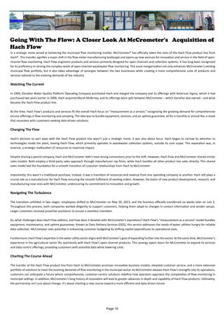 Going With The Flow: A Closer Look At McCrometer's Acquisition of
Hach Flow
In a strategic move aimed at bolstering the municipal flow monitoring market, McCrometer® has officially taken the reins of the Hach Flow product line from
Hach®. This transfer signifies a major shift in the flow meter manufacturing landscape and opens up new avenues for innovation and service in the field of open-
channel flow monitoring. Hach Flow engineers products and services primarily designed for open channels and collection systems. It has long been recognized
for its proficiency in serving the complex needs of open-channel wastewater flow monitoring. This asset reorganization not only enhances McCrometer’s existing
municipal flow portfolio, but it also takes advantage of synergies between the two businesses while creating a more comprehensive suite of products and
services tailored to the evolving demands of the industry.
Watching The Current
In 1999, Danaher Water Quality Platform Operating Company purchased Hach and merged the company and its offerings with American Sigma, which it had
purchased two years earlier. In 2006, Hach acquired Marsh McBirney, and its offerings were split between McCrometer – which Danaher also owned – and what
became the Hach Flow product line.
At the time, Hach Flow’s products and services fit the overall Hach focus on “measurement as a service,” recognizing the growing demand for comprehensive
service offerings in flow monitoring and sampling. The idea was to bundle equipment, services, and an uptime guarantee, all for a monthly or annual fee, a move
that resonates with customers seeking data-driven solutions.
Changing The Flow
Hach’s decision to part ways with the Hach Flow product line wasn’t just a strategic move; it was also about focus. Hach began to narrow its attention to
technologies inside the plant, leaving Hach Flow, which primarily operates in wastewater collection systems, outside its core scope. This separation was, in
essence, a strategic reallocation of resources to maximize impact.
Despite sharing a parent company, Hach and McCrometer didn’t have strong connections prior to the shift. However, Hach Flow and McCrometer shared similar
sales models. Both employ a third-party sales approach through manufacturer rep firms, while Hach handles all other product line sales directly. This shared
sales model laid the foundation for a smooth transition of customer relationships from Hach to McCrometer.
Importantly, this wasn’t a traditional purchase; instead, it was a transition of resources and revenue from one operating company to another. Hach still plays a
crucial role as a manufacturer for Hach Flow, ensuring the smooth fulfilment of existing orders. However, the baton of new product development, research, and
manufacturing now rests with McCrometer, underscoring its commitment to innovation and growth.
Navigating The Turbulence
The transition unfolded in two stages: employees shifted to McCrometer on May 30, 2023, and the business officially transferred six weeks later on July 3.
Throughout this process, both companies worked diligently to support customers, helping them adapt to changes in contact information and vendor setups.
Larger customers received proactive assistance to ensure a seamless transition.
So, what challenges does Hach Flow address, and how does it dovetail with McCrometer’s aspirations? Hach Flow’s “measurement as a service” model bundles
equipment, maintenance, and uptime guarantees. Known as Data Delivery Services (DDS), this service addresses the needs of water utilities hungry for reliable
data collection. McCrometer sees potential in enhancing customer budgeting by shifting capital expenditures to operational ones.
Furthermore, Hach Flow’s expertise in the water utility sector aligns with McCrometer’s goal of expanding further into this sector. At the same time, McCrometer’s
experience in the agricultural sector fits seamlessly with Hach Flow’s open-channel products. This synergy opens doors for McCrometer to expand its services
and data-centric offerings, providing customers with essential data while lowering costs.
Charting The Course Ahead
The transfer of the Hach Flow product line from Hach to McCrometer promises innovative business models, elevated customer service, and a more extensive
portfolio of solutions to meet the evolving demands of flow monitoring in the municipal sector. As McCrometer weaves Hach Flow’s strengths into its operations,
customers can anticipate a future where comprehensive, customer-centric solutions redefine how operators approach the complexities of flow monitoring in
municipal settings. In addition, McCrometer’s long history of innovation will lead to greater advances in depth and capability of Hach Flow products. Ultimately,
the partnership isn’t just about change; it’s about charting a new course toward a more efficient and data-driven future.
Page 10
 