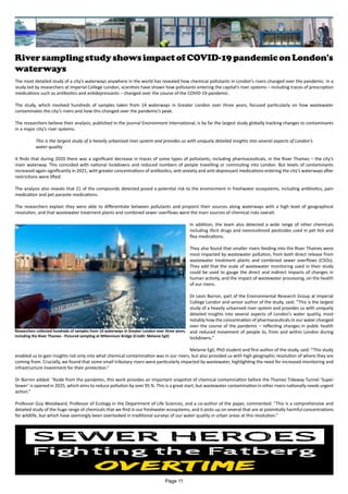 RiversamplingstudyshowsimpactofCOVID-19pandemiconLondon's
waterways
The most detailed study of a city’s waterways anywhere in the world has revealed how chemical pollutants in London’s rivers changed over the pandemic. In a
study led by researchers at Imperial College London, scientists have shown how pollutants entering the capital’s river systems – including traces of prescription
medications such as antibiotics and antidepressants – changed over the course of the COVID-19 pandemic.
The study, which involved hundreds of samples taken from 14 waterways in Greater London over three years, focused particularly on how wastewater
contaminates the city’s rivers and how this changed over the pandemic’s peak.
The researchers believe their analysis, published in the journal Environment International, is by far the largest study globally tracking changes to contaminants
in a major city’s river systems.
This is the largest study of a heavily urbanised river system and provides us with uniquely detailed insights into several aspects of London’s
water quality
It finds that during 2020 there was a significant decrease in traces of some types of pollutants, including pharmaceuticals, in the River Thames – the city’s
main waterway. This coincided with national lockdowns and reduced numbers of people travelling or commuting into London. But levels of contaminants
increased again significantly in 2021, with greater concentrations of antibiotics, anti-anxiety and anti-depressant medications entering the city’s waterways after
restrictions were lifted.
The analysis also reveals that 21 of the compounds detected posed a potential risk to the environment in freshwater ecosystems, including antibiotics, pain
medication and pet parasite medications.
The researchers explain they were able to differentiate between pollutants and pinpoint their sources along waterways with a high level of geographical
resolution, and that wastewater treatment plants and combined sewer overflows were the main sources of chemical risks overall.
In addition, the team also detected a wide range of other chemicals
including illicit drugs and neonicotinoid pesticides used in pet tick and
flea medications.
They also found that smaller rivers feeding into the River Thames were
most impacted by wastewater pollution, from both direct release from
wastewater treatment plants and combined sewer overflows (CSOs).
They add that the scale of wastewater monitoring used in their study
could be used to gauge the direct and indirect impacts of changes in
human activity, and the impact of wastewater processing, on the health
of our rivers.
Dr Leon Barron, part of the Environmental Research Group at Imperial
College London and senior author of the study, said: “This is the largest
study of a heavily urbanised river system and provides us with uniquely
detailed insights into several aspects of London’s water quality, most
notably how the concentration of pharmaceuticals in our water changed
over the course of the pandemic – reflecting changes in public health
and reduced movement of people to, from and within London during
lockdowns.”
Melanie Egli, PhD student and first author of the study, said: “This study
enabled us to gain insights not only into what chemical contamination was in our rivers, but also provided us with high geographic resolution of where they are
coming from. Crucially, we found that some small tributary rivers were particularly impacted by wastewater, highlighting the need for increased monitoring and
infrastructure investment for their protection.”
Dr Barron added: “Aside from the pandemic, this work provides an important snapshot of chemical contamination before the Thames Tideway Tunnel ‘Super
Sewer’ is opened in 2025, which aims to reduce pollution by over 95 %. This is a great start, but wastewater contamination in other rivers nationally needs urgent
action.”
Professor Guy Woodward, Professor of Ecology in the Department of Life Sciences, and a co-author of the paper, commented: “This is a comprehensive and
detailed study of the huge range of chemicals that we find in our freshwater ecosystems, and it picks up on several that are at potentially harmful concentrations
for wildlife, but which have seemingly been overlooked in traditional surveys of our water quality in urban areas at this resolution.”
Researchers collected hundreds of samples from 14 waterways in Greater London over three years,
including the River Thames - Pictured sampling at Millennium Bridge (Credit: Melanie Egli)
Page 11
 