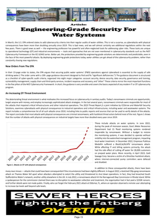 Article:
Engineering-Grade Security For
Water Systems
In March, the U.S. EPA ordered states to add cybersecurity criteria into their regular audits of water utilities. This is not a surprise, as cyberattacks with physical
consequences have been more than doubling annually since 2019. This is bad news, and we will almost certainly see additional regulations within the next
few years. There is good news as well — the engineering profession has powerful and often-neglected tools for addressing cyber risks. These tools are unique
to operational technology (OT) and industrial environments — tools and approaches that are not even mentioned in cybersecurity standards such as the NIST
Cybersecurity Framework or the IEC 62443 series. Better yet, the protections provided by engineering-grade solutions are deterministic and predictable, even in
the face of the most powerful attacks. By deploying engineering-grade protections today, water utilities can get ahead of the cybersecurity problem, rather than
constantly chasing new regulations.
New Orders From The EPA
In their 13-page order to states, the EPA argues that securing public water systems’ (PWS) operations against cyberattack is essential to the supply of safe
drinking water.1 The order came with a 100- page guidance document designed to find and fix “significant deficiencies.”2 The guidance document is structured
as a checklist of cyber-specific audit criteria, organized into eight major categories: account security, device security, data security, governance and training,
vulnerability management, supply chain and third-party services, incident response and recovery, and “other.” These criteria mirror the most important functions
in the five pillars of the NIST Cybersecurity Framework. In short, the guidance is very sensible and covers the basics expected of any modern IT or OT cybersecurity
program.
An Increasing OT Threat Environment
The deteriorating threat environment is what motivates this increased focus on cybersecurity in sanitary audits. Today’s ransomware criminals are opportunistic,
target anyone with money, and employ increasingly sophisticated attack strategies. In the last several years, ransomware criminals were responsible for most of
the attacks that impaired critical infrastructures and other industrial operations. The 2023 Threat Report,3 a joint initiative by ICSStrive and Waterfall Security
Solutions, examines cyberattacks with physical consequences to industrial operations and critical infrastructures, including water and wastewater systems. The
report includes a comprehensive list of all such attacks since 2010, including links to public reports and sources that can be used to verify details of the attacks.
The report concludes that most attacks with physical consequences are criminal ransomware, with hacktivist threat actors behind most of the rest. Figure 1 shows
that the number of attacks with physical consequences on industrial targets have more than doubled every year since 2019.
These include attacks on water systems. In June 2022,
during the peak of monsoon season, Goa’s Water Resources
Department had 15 flood monitoring systems rendered
inoperable by ransomware. Without a budget to restore
the monitoring systems, it was decided to operate without
visibility into the watershed management program, impacting
local water treatment. In December 2022, Empresas Publicas
Medellín suffered a BlackCat/ALHPV ransomware attack.
While affecting IT and billing systems primarily, the attack
had the side effect of cutting off water for 28,000 customers
on prepaid water plans. More recently, in April 2023, Galil
Sewage Corp. became a victim of a GhostSec hacktivist attack,
where internet-connected pump controllers were defaced
and disabled.
In addition to these consequential attacks, there have been
many near misses — attacks that could have been consequential if the circumstances had been slightly different. In August 2022, a botched Cl0p-gang ransomware
attack on Thames Water fell apart when attackers attempted to extort the utility and threatened to shut down operations. In fact, they had breached South
Staffordshire Water’s network, another utility elsewhere in the UK. In July 2022, a ransomware attack hit the Narragansett Bay Commission in Rhode Island. While
a spokesperson for the commission claimed there was no disruption to wastewater collection and treatment, the organization had in fact paid a $250K ransom,
and further details were not made public. Finally, who can forget the February 2021 attack at Oldsmar, FL, where an operator observed a remote user attempting
to increase lye levels well beyond safe levels.
Figure 1. Attacks on OT with physical consequences
Page 13
 