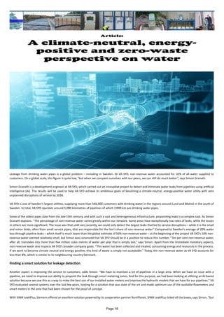 Article:
A climate-neutral, energy-
positive and zero-waste
perspective on water
Leakage from drinking water pipes is a global problem – including in Sweden. At VA SYD, non-revenue water accounted for 10% of all water supplied to
customers. On a global scale, this figure is quite low, “but when we compare ourselves with our peers, we can still do much better”, says Simon Granath.
Simon Granath is a development engineer at VA SYD, which carried out an innovative project to detect and eliminate water leaks from pipelines using artificial
intelligence (AI). The results will be used to help VA SYD achieve its ambitious goals of becoming a climate-neutral, energy-positive water utility with zero
unplanned disruptions of service by 2030.
VA SYD is one of Sweden’s largest utilities, supplying more than 546,000 customers with drinking water in the regions around Lund and Malmö in the south of
Sweden. In total, VA SYD operates around 5,000 kilometres of pipelines of which 2,000 km are drinking water pipes.
Some of the oldest pipes date from the late 19th century, and with such a vast and heterogeneous infrastructure, pinpointing leaks is a complex task. As Simon
Granath explains: “The percentage of non-revenue water varies greatly within our network. Some areas have exceptionally low rates of leaks, while the losses
in others are more significant. The issue was that until very recently, we could only detect the largest leaks that led to service disruptions – while it is the small
and minor leaks, often from small service pipes, that are responsible for the lion’s share of non-revenue water.” Compared to Sweden’s average of 20% water
loss through pipeline leaks – which itself is much lower than the global estimate of 50% non-revenue water – at the beginning of the project VA SYD’s 10% non-
revenue water seemed relatively small, but Simon was convinced that VA SYD should be in a position to reduce this number. “Ten per cent non-revenue water,
after all, translates into more than five million cubic metres of water per year that is simply lost,” says Simon. Apart from the immediate monetary aspects,
non-revenue water also impacts VA SYD’s broader company goals. “This water has been collected and treated, consuming energy and resources in the process.
If we want to become climate neutral and energy positive, this kind of waste is simply not acceptable.” Today, the non-revenue water at VA SYD accounts for
less than 8%, which is similar to its neighbouring country Denmark.
Finding a smart solution for leakage detection
Another aspect is improving the service to customers, adds Simon: “We have to maintain a lot of pipelines in a large area. When we have an issue with a
pipeline, we need to improve our ability to pinpoint the leak through smart metering zones. And for this purpose, we had been looking at utilizing an AI-based
solution because we saw this as a way to make the best use of our installed water meters and improve the hydraulic models that we have for our pipelines.” VA
SYD evaluated several systems over the last few years, looking for a solution that was state of the art and made optimum use of the available flowmeters and
smart meters in the area that had been chosen for the proof of concept.
With SIWA LeakPlus, Siemens offered an excellent solution powered by its cooperation partner BuntPlanet. SIWA LeakPlus ticked all the boxes, says Simon, “but
Page 16
 