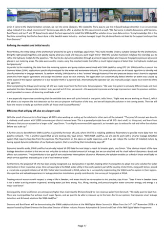 when it came to the implementation concept, we ran into some obstacles. We needed to find a way to use the AI-based leakage detection in an on-premises
setup instead of in a cloud environment.” Siemens was able to offer a solution for this requirement as well. “We had some in-depth discussions with Siemens,
BuntPlanet, and our IT and OT departments about the best approach to install the SIWA LeakPlus solution in our own data centres. To my knowledge, this is the
first time something like this has been done in the Swedish water industry – and we managed to get the job done thanks not least to the support and expertise
from Siemens.”
Refining the models and initial results
Nevertheless, the initial setup of the architecture proved to be quite a challenge, says Simon: “You really need to create a suitable concept for the architecture,
bring the right people together, and specify exactly what you need and how you want to get there.” After the solution had been installed, the next step was to
refine the hydraulic models for the pipelines. “We had to do a dynamic calibration through a series of capacity tests and measure the pipeline pressure at several
places in our metering areas. The data were used to create a very fine-meshed model that offers a much higher degree of detail than the hydraulic models we
had previously.”
In parallel to the modeling, the data from the metering systems and pump stations were linked with SIWA LeakPlus using OPC UA. SIWA LeakPlus is one of the
Siemens Water (SIWA) applications specifically developed for the water and wastewater industry. This smart solution uses an AI-based algorithm to identify and
classify anomalies in the pipe network. To perform reliably, SIWA LeakPlus is first “trained” through historical flow and pressure data so that it learns to separate
anomalies from regular operations and assign the correct cause to each anomaly. The application can automatically detect whether an event was caused by
some aspect of the regular operation or is due to water theft or a pipeline leak. Alternatively, the operator can also manually assign a cause to an event to refine
the algorithm.
After completing the linkage and training, VA SYD was ready to perform the first tests. Simon explains: “We used the system to simulate different leaks and then
evaluated the data. We were able to detect leaks as small as 0.5 litres per second – this was quite impressive and a huge improvement over the previous solution,
which provided no means of detecting small leaks at all.”
It was especially impressive considering that the available data were still quite limited at that point, adds Simon. “Right now, we are working on Phase 2, which
will allow us to improve the leak detection so that we can pinpoint the location of the leak, and we will deploy this solution in the coming weeks. Then we will
have the means to really go out there and fix all those small issues efficiently.”
Efficiency that will pay off also on a larger scale
With the proof of concept in its final stages, VA SYD is also working on scaling up the solution to other parts of the network. “The proof of concept was done in
a relatively small system with 5,000 consumers per district metered area. This is a general principle here at VA SYD: start small, try things out, and learn from
failures so that you can succeed on a larger scale”, says Simon. “I can highly recommend this approach, as it enables you to reduce the risk and refine the solution
before you scale up.”
A further area to benefit from SIWA LeakPlus is currently the town of Lund, where VA SYD is installing additional flowmeters to provide more data from the
pipeline network. “This is another aspect that we are looking into,” says Simon. “With SIWA LeakPlus, we are able to work with a smarter leakage-detection
system that requires less data from the pipelines. The flowmeters on the pipes are quite expensive, and if we can reduce the number of installed meters by
having a good dynamic calibration of our hydraulic system, that is something that immediately pays off.”
Economic benefits aside, SIWA LeakPlus has already helped VA SYD take the next steps to reach its broader goals, says Simon. “One obvious impact of the new
leakage detection solution is that we are not only able to reduce the total amount of leakage, but we can also find and fix a leak before it becomes a burst and
affects our customers. That contributes to our goal of zero unplanned interruptions of service. Moreover, the solution enables us to find all those small leaks on
small service pipelines that add up to a lot of non-revenue water.”
Furthermore, the project at VA SYD has been widely recognized as a best practice in Sweden, leading other municipalities to adopt the same solution for water
distribution in their respective areas. One such example is the NSVA water utility in the south-western part of the country. Victor Pellin, along with Simon, played
a crucial role as project initiators at VA SYD. Victor later transitioned to NSVA, where he is successfully implementing the SIWA LeakPlus system in their regions.
His expertise and valuable experience in leakage detection installations greatly contribute to the success of the project at NSVA.
Treating natural resources with respect is a way of life in Sweden, and water should be no exception to this practice, says Victor: “Even if here in Sweden there
is not a water scarcity problem in general, wasting water just feels wrong. Plus, lifting, treating, and pressurizing that water consumes energy, and energy is a
major cost factor.”
Consequently, Victor and Simon are aiming even higher than matching the 8% benchmark for non-revenue water from Denmark: “We really want to beat that.
There are municipalities that achieve much lower figures, and we want to be able to measure up to the best. And in our opinion, that requires smart leakage
detection and AI-based solutions like SIWA LeakPlus.”
Siemens and BuntPlanet will be demonstrating the SIWA Leakplus solution at the IWA Digital Water Summit in Bilbao from the 14th -16th November 2023 in a
session hosted by Oliver Grievson the Executive Director of Water Industry Process Automation & Control and Chair of the IWA Digital Water Programme.
Page 17
 