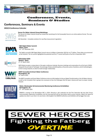 Water, Wastewater & Environmental Monitoring Conference & Exhibition
Birmingham, UK
9th - 10th October 2024
WWEM is moving to the Birmingham NEC in 2024. Planning is still underway but the firm favourites like the Flow Forum,
Instrumentation Apprentice Competition and the Learning Zone will be returning as well as some surprises. Watch this space for
updates but what is sure that in its new home in Birmingham the WWEM Conference and Exhibition will be bigger than ever.
Sensor for Water Interest Group Workshops
The Sensors for Water Interest Group has moved their workshops for the foreseeable future to an online webinar format. The next
workshops are
8th November - Innovative solutions for new flow measurement regulations
IWA Digital Water Summit
Bilbao, Spain
14th -16th November 2023
The highly successful IWA Digital Water Summit returns to Bilbao in November 2023 for its 2nd edition. These dates are provisional
at the moment. The 1st summit highlighted the potential and the 2nd summit will build on the first in November 2023
WEX Global 2024
Madrid - Spain
4th -6th March 2024
WEX Global occupies a unique place in the water conference calendar. Business meetings and conversations lie at the heart of WEX,
along with the principle of ‘exchange’; the exchange of ideas and philosophies, of business cards, of solutions, and of methodologies,
to form strong networks on which to build stronger relationships
WWT Innovation & Smart Water Conference
Birmingham, UK
14th March 2024
The WWT Innovation and Smart Water Conference returns to Birmingham to discuss Digital Transformation in the UK Water Industry
as well as the innovation that is going to be necessary to face the challenges that the water industry will have to answer moving
forward.
Page 18
Conferences, Events,
Seminars & Studies
Conferences, Seminars & Events
2023/4 Conference Calendar
 