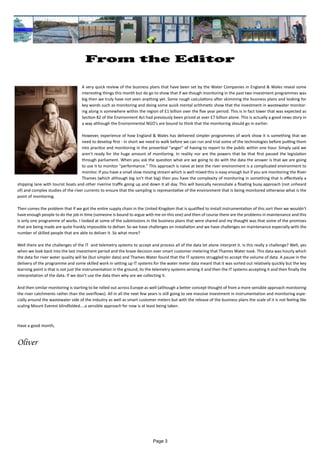 Page 3
From the Editor
		 A very quick review of the business plans that have been set by the Water Companies in England & Wales reveal some
interesting things this month but do go to show that if we though monitoring in the past two investment programmes was
big then we truly have not seen anything yet. Some rough calculations after skimming the business plans and looking for
key words such as monitoring and doing some quick mental arithmetic show that the investment in wastewater monitor-
ing along is somewhere within the region of £1 billion over the five year period. This is in fact lower that was expected as
Section 82 of the Environment Act had previously been priced at over £7 billion alone. This is actually a good news story in
a way although the Environmental NGO's are bound to think that the monitoring should go in earlier.
However, experience of how England & Wales has delivered simpler programmes of work show it is something that we
need to develop first - in short we need to walk before we can run and trial some of the technologies before putting them
into practice and monitoring in the proverbial "anger" of having to report to the public within one hour. Simply said we
aren't ready for the huge amount of monitoring. In reality nor are the powers that be that first passed the legislation
through parliament. When you ask the question what are we going to do with the data the answer is that we are going
to use it to monitor "performance." This approach is naive at best the river environment is a complicated environment to
monitor. If you have a small slow moving stream which is well mixed this is easy enough but if you are monitoring the River
Thames (which although big isn't that big) then you have the complexity of monitoring in something that is effectively a
shipping lane with tourist boats and other riverine traffic going up and down it all day. This will basically necessitate a floating buoy approach (not unheard
of) and complex studies of the river currents to ensure that the sampling is representative of the environment that is being monitored otherwise what is the
point of monitoring.
Then comes the problem that if we got the entire supply chain in the United Kingdom that is qualified to install instrumentation of this sort then we wouldn't
have enough people to do the job in time (someone is bound to argue with me on this one) and then of course there are the problems in maintenance and this
is only one programme of works. I looked at some of the submissions in the business plans that were shared and my thought was that some of the promises
that are being made are quite frankly impossible to deliver. So we have challenges on installation and we have challenges on maintenance especially with the
number of skilled people that are able to deliver it. So what more?
Well there are the challenges of the IT and telemetry systems to accept and process all of the data let alone interpret it. Is this really a challenge? Well, yes
when we look back into the last investment period and the brave decision over smart customer metering that Thames Water took. This data was hourly which
the data for river water quality will be (but simpler data) and Thames Water found that the IT systems struggled to accept the volume of data. A pause in the
delivery of the programme and some skilled work in setting up IT systems for the water meter data meant that it was sorted out relatively quickly but the key
learning point is that is not just the instrumentation in the ground, its the telemetry systems serving it and then the IT systems accepting it and then finally the
interpretation of the data. If we don't use the data then why are we collecting it.
And then similar monitoring is starting to be rolled out across Europe as well (although a better concept thought of from a more sensible approach monitoring
the river catchments rather than the overflows). All in all the next few years is still going to see massive investment in instrumentation and monitoring espe-
cially around the wastewater side of the industry as well as smart customer meters but with the release of the business plans the scale of it is not feeling like
scaling Mount Everest blindfolded....a sensible approach for now is at least being taken.
Have a good month,
Oliver
 