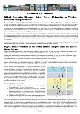 Oliver Grievson, the executive Director of Water Industry Process Automation & Control and Associate Director at AtkinsRéalis has joined the University of Exeter
as a Royal Academy of Engineering Visiting Professor. The programme which is sponsored by the UK Government through the Royal Academy of Engineering will
see Oliver take up a Visiting Professorship concentrating on Digital Water and its application within the water industry as well as industrial entrepreneurship.
The position will last three years and allow for the sharing of knowledge of the water industry and the application of Digital Water, amongst other things to the
students at Exeter University which is well known for its world leading Hydroinformatics programme within its Centre for Water Systems that has just celebrated
its 25th anniversary conducting research and teaching which has a global influence.
Oliver commented "I am thrilled to be Visiting the University of Exeter as a Visiting Professor as it will enable me to help in developing future generations of
technically focussed engineers who can embed the principles of Digital Water and its transformation into the industry, this is especially important considering that
the English & Welsh Water Companies have just announced their most ambitious plans for investment in the national water infrastructure which will need Digital
Water to be embedded at the centre of it to inform the industry of its operational efficiency and allow the most informed decisions to be made for the good of
the environment."
Olivercontinued"ImustgivemethankstotheUniversityofExeterandtheRoyalAcademyofEngineeringfortheirtrustinmeandenablingthisVisitingProfessorship
as well as AtkinsRéalis for giving me the time in my day job to allow me to visit the University of Exeter as a Professor.
WIPAC Executive Director joins Exeter University as Visiting
Professor in Digital Water
Digital transformation in the water sector: Insights from the Smart
Water Survey
In today’s changing world, the influence of digital technologies can be seen in nearly every sector. The water utility sector is no exception. But how is the digital
transformation impacting the water sector and what are the drivers behind it? What are its key-enabling technologies?
These are some of the questions addressed in a recent open-access study published in npj Clean Water. The study, led by a team of researchers from TU
Berlin-ECDF and international collaborators from the Lawrence Berkeley National Laboratory, Politecnico di Milano, KWR Water Research Institute, and Griffith
University, sheds light on the current state of digital transformation in water utilities through a global perspective.
Climate change and urbanisation have put water security in the spotlight. Water utilities worldwide are facing a double-edged sword: while they are directly
impacted by climate change, their own operations contribute to greenhouse gas emissions. Digital technologies have shown promising results in making
utilities more sustainable and their operations more efficient through the urban water cycle.
Sixty-four utilities from 28 countries replied to our online Smart Water Survey, and their
answers reveal a clear trend: digital transformation has already taken root in the water
utility sector, regardless of the unique challenges faced by each region and different
paces of technology adoption. Big and small, public and private, recent and more
experienced utilities have all started embracing the wave of digitalisation, reshaping the
way they operate and manage resources. Another major contribution of our study is the
identification of the drivers and key technologies enabling the digital transformation
of water utilities. Learning from utilities that are leading the digital transformation
journey enables other utilities to make informed decisions about their digital strategy,
allowing them to prioritise the adoption of specific technologies based on their degree of
penetration, effectiveness, and best practices.
The study wraps up with three main insights:
• Water supply and distribution systems often act as a catalyst for further
technology adoption in the entire urban water cycle.
• Prospective economic benefits are still the primary driving force behind the
digitalisation efforts of water utilities. This means that beyond the obvious
advantages of sustainability and streamlined operations, utilities are motivated
by the potential economic gains digitalisation can offer, followed by government
regulation and hydroclimatic factors.
• Different subdivisions of the urban water cycle are adopting digital technologies
at varying speeds, resulting in a diverse landscape of technology adoption.
The survey also highlights a need for continued research and monitoring. While certain drivers of digital transformation were identified, we couldn’t establish
a direct link between these drivers and the actual progress of digitalisation in practice. Other questions remain open, besides expanding the coverage of
interviewed utilities and disentangling local nuances that can affect a utility’s digitalisation progress. What is the role of individual leadership in driving
the digital transformation? How can policy facilitate impact-oriented technology development? What is the role of consumers in a utility’s decision-making
processes? Answering these questions requires future monitoring of technology uptake in the water utility sector. As we move towards a digital future, water
utilities must stay vigilant, embracing innovation and exploring the untapped potential of technology in pursuit of water security and climate resilience. The
journey towards a digitally empowered water utility sector has just begun, and it promises to reshape the way we manage our most precious resource.
Page 4
Industry News
 