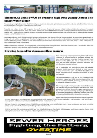 Timeseer.AI Joins SWAN To Promote High Data Quality Across The
Smart Water Sector
Timeseer.AI, a growing leading provider of artificial intelligence solutions for data quality optimization, announced its membership to the Smart Water Networks
Forum (SWAN), the leading global hub for the smart water sector.
Trusted by over a dozen Fortune 5000 companies, Timeseer.AI harnesses the power of advanced artificial intelligence to detect, prioritize, and investigate
data quality issues. Mario Maessen, Senior Data Scientist at Vitens, and proud SWAN Member remarked: “Challenges with data quality are mostly still hidden,
however have a proven significant impact on our ability to leverage digital technology. We are very happy that companies that are addressing these issues are
now also a part of the SWAN Forum.”
Reflecting on their new SWAN Membership, Niels Verheijen, Co-founder and Chief Revenue Officer at Timeseer.AI added: “By joining SWAN, we will be able to
engage with water utilities on a global scale. The value of being able to learn from other smart water members is a tremendous opportunity for us as a young
company. SWAN also provides a platform for us to demonstrate our capabilities in the important field of sensor data quality, which is a critical building block to
reach the potential of digital transformation.”
SWAN CEO, Amir Cahn commented, “Achieving high data quality is a significant challenge for water utilities who often only utilize a small fraction of the data
they collect. SWAN will greatly benefit by adding Timeseer.AI to our global community.”
Growing demand for storm overflow cameras
Water and sewerage companies are installing Meteor MRC remote
cameras at an increasing number of wastewater discharge and
storm overflow locations; primarily to check the veracity of event
duration monitors (EDMs), but also to avoid unnecessary site
visits, save costs, lower the carbon footprint of operations, and
help identify the sources of pollution.
The UK government has instructed all water and sewerage
companies (WaSCs) operating in England, to install monitors
on every storm overflow by the end of 2023. These EDMs must
provide information on the frequency and duration of storm
overflow spills.
The Environment Agency’s EDM data for 2022 showed that the
ten WaSCs in England have 14,580 storm overflows, and that 91%
of these were fitted with EDMs. On average, each overflow spilled
23 times for an average of 5.8 hours.
“Wherefrequentspillsarebeingreported,orwhenaWaSCsuspects
that an EDM is reporting falsely, a site visit may be required, so we
are experiencing a heavy demand for rugged, low-cost cameras
that are able to deliver reliable high-quality images of discharges
to verify the EDM data without, necessarily, having to make a site
visit,” explains Matt Dibbs, MD at Meteor Communications.
Meteor’s MRC cameras have been designed to operate unattended
in remote locations where normal power and communications may not be available. The MRC cameras require just a small battery and a solar panel for year-
round operation, and there are currently around 2,500 MRC cameras in use around the UK.
Matt says: “One of the most popular features of the MRC cameras for discharge points, is the facility to attach a robust, reliable water level sensor so that the
cameras can be automatically prompted to collect images when water levels rise.
“With the benefit of MRC remote cameras, WaSCs have ‘eyes in the field’ to improve the reliability of EDM data and avoid the over-reporting of spills, whilst
reducing the number of site visits - saving time, and lowering both costs and carbon footprint.”
Page 8
 