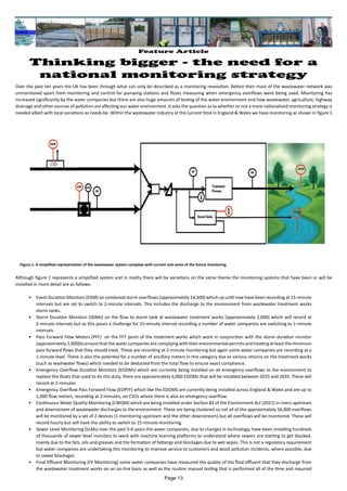 Feature Article
Thinking bigger - the need for a
national monitoring strategy
Over the past ten years the UK has been through what can only be described as a monitoring revolution. Before then most of the wastewater network was
unmonitored apart from monitoring and control for pumping stations and floats measuring when emergency overflows were being used. Monitoring has
increased significantly by the water companies but there are also huge amounts of testing of the water environment and how wastewater, agriculture, highway
drainage and other sources of pollution are affecting our water environment. It asks the question as to whether or not a more nationalised monitoring strategy is
needed albeit with local variations as needs be. Within the wastewater industry at the current time in England & Wales we have monitoring as shown in figure 1
Figure 1: A simplified representation of the wastewater system complete with current and some of the future monitoring
Although figure 1 represents a simplified system and in reality there will be variations on the same theme the monitoring systems that have been or will be
installed in more detail are as follows:
• Event Duration Monitors (EDM) on combined storm overflows (approximately 14,500) which up until now have been recording at 15-minute
intervals but are set to switch to 2-minute intervals. This includes the discharge to the environment from wastewater treatment works
storm tanks.
• Storm Duration Monitors (SDMs) on the flow to storm tank at wastewater treatment works (approximately 2,000) which will record at
2-minute intervals but as this poses a challenge for 15-minute interval recording a number of water companies are switching to 1-minute
intervals.
• Pass Forward Flow Meters (PFF) on the FFT point of the treatment works which work in conjunction with the storm duration monitor
(approximately2,000)toensurethatthewatercompaniesarecomplyingwiththeirenvironmentalpermitsandtreatingatleasttheminimum
pass forward flows that they should treat. These are recording at 2-minute monitoring but again some water companies are recording at a
1-minute level. There is also the potential for a number of ancillary meters in this category due to various returns on the treatment works
(such as washwater flows) which needed to be deducted from the total flow to ensure exact compliance.
• Emergency Overflow Duration Monitors (EODMs) which are currently being installed on all emergency overflows to the environment to
replace the floats that used to do this duty, there are approximately 6,000 EDOMs that will be installed between 2025 and 2035. These will
record at 2-minutes
• Emergency Overflow Pass Forward Flow (EOPFF) which like the EDOMS are currently being installed across England & Wales and are up to
1,000 flow meters, recording at 2-minutes, on CSOs where there is also an emergency overflow.
• Continuous Water Quality Monitoring (CWQM) which are being installed under Section 82 of the Environment Act (2021) in rivers upstream
and downstream of wastewater discharges to the environment. These are being clustered so not all of the approximately 56,000 overflows
will be monitored by a set of 2 devices (1 monitoring upstream and the other downstream) but all overflows will be monitored. These will
record hourly but will have the ability to switch to 15-minute monitoring.
• Sewer Level Monitoring (SLMs) over the past 5-6 years the water companies, due to changes in technology, have been installing hundreds
of thousands of sewer level monitors to work with machine learning platforms to understand where sewers are starting to get blocked,
mainly due to the fats, oils and greases and the formation of fatbergs and blockages due to wet wipes. This is not a regulatory requirement
but water companies are undertaking this monitoring to improve service to customers and avoid pollution incidents, where possible, due
to sewer blockages.
• Final Effluent Monitoring (FE Monitoring) some water companies have measured the quality of the final effluent that they discharge from
the wastewater treatment works on an on-line basis as well as the routine manual testing that is performed all of the time and required
Page 13
 