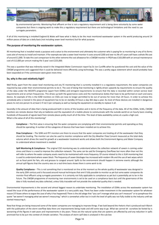 by environmental permits. Monitoring final effluent on-line is not a regulatory requirement and is being done voluntarily by some water
companies but there is ongoing work to make this a regulatory requirement but there are technological limitations and the need to use
surrogate parameters.
If all of this monitoring is installed England & Wales will have what is likely to be the most monitored wastewater system in the world producing around 24
million pieces of data on a daily basis (not including sewer level monitors) but for what purpose.
The purpose of monitoring the wastewater system.
All monitoring that is installed needs a purpose and a value to the environment and ultimately the customer who is paying for as monitoring in any of its forms
costs alot of money to install and maintain. If for example we take a sewer level monitor it costs around £200 and over its life of 5 years will have a whole life cost
of around £1,000. To take this cost comparison to the other extreme the cost allowance for a CWQM monitor in PR24 was £165,000 with an annual maintenance
cost of £12,000 per annum making the 5-year cost £225,000.
This was a question that was indirectly raised in the Integrated Water Commission report by Sir Jon Cunliffe when he questioned the cost and the value of the
CWQM programme and suggested that it could be delivered more efficiently using technology. This was a pretty vague statement which would probably have
been expanded on if the commission were given more time.
So, why is the cost relatively high?
Well firstly, apart from the sewer level monitoring and any FE monitoring that is currently installed it is a regulatory requirement, the water companies are
required by law under their environmental permits to do it. The cost of doing that monitoring is rightly driven upwards by requirements to ensure the quality
of the data under the MCERTS programme (apart from EDMs) and stringent requirements to ensure that the data is recorded within certain service level
requirements and at certain frequencies. This drives up both the governance costs and the maintenance duties that have to be performed on each and every
device. An example of this is the EDM monitors on CSOs are now no longer permitted to be out of service for more than 24 hours. In order to achieve this
somebody who is trained in the piece of equipment has to be on standby 24 hours a day 365 days a year. As most of these devices are installed in dangerous
places its not one person its at least 2 if not 3 per company as well as having the equipment on standby to replace it all.
Secondly it the amount of data that is being produced both in terms of the location and in terms of the frequency of the data. All of the EDMs, SLMs, CWQM
monitors are remote devices that rely on batteries and the equivalent of a mobile phone to communicate with the outside world on an hourly basis creating
hundreds of thousands of signals back from remote places pretty much all of the time. This level of data availability comes at a quite a high cost.
What is the value of all of this monitoring?
Compliance – The first value is ensuring that the water companies are complying with their environmental permits and operating as they
should be operating. A number of the categories of devices that have been installed are to achieve this.
Flow Compliance – The SDM and PFF monitors are there to ensure that the water companies are treating all of the wastewater that they
should be treating. The monitor can also be used to monitor compliance with the Dry Weather Flow Consent measured as the total daily
volume which drives the need for growth at a wastewater treatment works and allows both the Environment Agency and Water Company
to understand where investment is needed
Spill Monitoring & Compliance– The original CSO monitoring was to understand where the collection network of sewers is coming under
stress and there is a need to improve the collection network. The same can be said for Emergency Overflows but more often than not this
will refer to where the water company assets need to be maintained with more frequency. Of course related to this is SLM monitoring that
is used to understand where sewer block. The frequency of sewer blockages has increased with modern life and the use of wet wipes which
act as focal point for fats, oils and greases to congeal around. Spills to the environment should happen in extreme events although the
annual spill figures that the country sees on a real-time basis shows there is some work to do
Quality Compliance – This is not something that is monitored on-line at the moment as the whole quality of wastewater was designed in
the early 20th century and is focussed around manual techniques that aren't fully possible to monitor as yet but some water companies do
monitor final effluent using surrogate parameters. It is certainly not fully applicable to compliance as yet but is potentially set to be in the
future. The CWQM programme of monitoring river environments is set to be used on a compliance basis but until the governance of the
data is fully resolved any data collected, unless fully traceable will not provide the evidential quality that is needed.
Environmental Improvements is the second and almost biggest reason to undertake monitoring. The installation of EDMs across the wastewater system has
raised the issue of the performance of the wastewater system in a very public way. There has been under-investment in the wastewater system for whatever
reason (I’ll leave others to argue the case of why it has happened) There is the old adage that “you can’t manage what you can’t measure” or to paraphrase this
quote “we weren't managing what we weren't measuring,” which is somewhat unfair but in truth the level of spills was not fully visible to the industry until we
started measuring it.
Now that things are being measured some of the water companies are managing to improve things. If we look beyond the rhetoric that is produced each March
with the publication of the storm overflow data there are improvements being made and still some way to go. What we cannot let ourselves be fooled by is
worsening of the figures in wet years and improvements in dry years. These are the natural cycles that are systems are affected by and any reduction in spills
promised has to be put into context of climatic variation. The analysis of storm spill data is analysed in the sub-box
Page 14
 