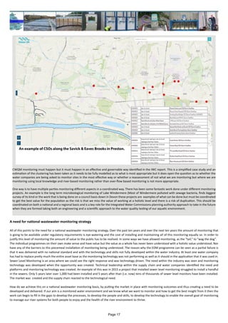 A need for national wastewater monitoring strategy
All of this points to the need for a national wastewater monitoring strategy. Over the past ten years and over the next ten years the amount of monitoring that
is going to be available under regulatory requirements is eye-watering and the cost of installing and maintaining all of this monitoring equally so. In order to
justify this level of monitoring the amount of value to the public has to be realised. In some ways we have allowed monitoring, as the “tail,” to “wag the dog”.
The individual programmes on their own make sense and have value but the value as a whole has never been understood with a holistic value understood. Nor
have any of the barriers to this piecemeal installation of monitoring being understood. The reason why the EDM programme can be seen as a partial failure is
that it was delivered with no national standard and with the technology and skills not fully developed within the water industry. At least one water company
has had to replace pretty much the entire asset base as the monitoring technology was not performing as well as it should in the application that it was used in.
Sewer Level Monitoring is an area where we could see the right response and was technology driven. The need within the industry was seen and monitoring
technology was developed when the opportunity was created. Technical leadership within the supply chain and water companies identified the need and
platforms and monitoring technology was created. An example of this was in 2015 a project that installed sewer level monitoring struggled to install a handful
in the sewers. Only 5 years later over 1,000 had been installed and 5 years after than (i.e. now) tens of thousands of sewer level monitors have been installed.
The market was created and the supply chain reacted to the technological need.
How do we achieve this on a national wastewater monitoring basis, by putting the market in place with monitoring outcomes and thus creating a need to be
developed and delivered. If our aim is a monitored water environment and we know what we want to monitor and how to get the best insight from it then the
work can begin to fill in the gaps to develop the processes, to develop the people and skills, to develop the technology to enable the overall goal of monitoring
to manage our river systems for both people to enjoy and the health of the river environment to thrive.
CWQM monitoring must happen but it must happen in an effective and governable way identified in the IWC report. This is a simplified case study and an
estimation of the clustering has been taken as it needs to be fully modelled as to what is most appropriate but it does open the question as to whether the
water companies are being asked to monitor sites in the most effective way or whether a reassessment of not what we are monitoring but where we are
monitoring using local knowledge and river-based monitoring rather than over-flow based monitoring is not more appropriate.
One way is to have multiple parties monitoring different aspects in a coordinated way. There has been some fantastic work done under different monitoring
projects. An example is the long term microbiological monitoring of Lake Windermere (Most of Windermere polluted with sewage bacteria, finds biggest
survey of its kind or the work that is being done on a council basis down in Devon these projects are examples of what can be done but must be coordinated
to get the best value for the population as the risk is that we miss the value of working at a holistic level and there is a risk of duplication. This should be
coordinated on both a national and a regional basis and is a key role for the Integrated Water Commissions planning authority approach to take in the future
when they are formed taking both an engineering and a scientific approach to the water quality testing of our aquatic environment.
Page 17
 