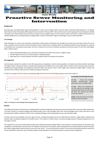 Case Study
Proactive Sewer Monitoring and
Intervention
Background
StormHarvester and Anglian Water began working together in 2022 as part of Anglian Water’s Dynamic Sewer Visualisation (DSV) programme. The Anglian
Water Dynamic Sewer Visualisation (DSV) programme was launched in February 2023. Their proactive sewer monitoring programme was designed to identify
restrictions in the network before they turned into an escape and cause negative impact on their customer and the environment. To date, StormHarvester has
installed 50,000 sensors, providing analytics to Anglian Water to allow for wastewater insights and blockages to be pro-actively identified.
The challenge
Sewer blockages are a major cause of pollution and flooding incidents, often only detected once damage has occurred. Across the water industry the cost to
water companies and the customer has been identified in excess of £200 million and Anglian Water has identified that 80% of sewer blockages are caused by
a combination fats, oils, greases and wet wipes. All of this increases the risk of storm overflows and adverse environment impact. For this case study Anglian
Water needed a way to:
• Detect developing blockages early, to get ahead of potential issues before they become a negative impact.
• Prioritise high-risk areas such as known pollution or flooding hotspots.
• Move away from a reactive approach and build a scalable solution for proactive risk reduction.
Our Approach
StormHarvester provided the analytics for the DSV programme by integrating its machine learning platform and hyper-local rainfall prediction technology
into Anglian Water’s operational systems. StormHarvester deployed over 50,000 sensors across Anglian Water’s network, while monitoring sewer behaviour,
identifying early-stage blockages and establishing restrictions before they became critical. These insights were actioned by Anglian Water’s reactive and
proactive teams, enabling smarter decision-making and targeted intervention.
To look at an example of how this works an example blockage and the time-line of the blockage clearance can be seen in figure 1.
Results
ThecollaborationbetweenStormHarvesterandAnglianWaterhasdeliveredsignificantoperationalandenvironmentalbenefits.Sincelaunchingtheprogramme,
5,123 jobs resulted in a proactive blockage often getting smaller easy to clear blockages rather than massive blockages that can take some time to clear.
StormHarvester’s platform achieved a 70% hit rate on predicted blockages, demonstrating high accuracy and actionable insight.
Crucially, many of these blockages occurred in high-risk areas, including 729 pollution-prone and 4,394 flood-risk locations. Anglian Water Expanded their
Dynamic Sewer Visualisation programme to 42,000 monitors. This resulted in a 418% increase in proactive blockage clearance making the programme one of
the largest in the UK.
The programme’s success was made possible through close collaboration between Anglian Water, sensor providers, and StormHarvester for proactive sewer
management. StormHarvester has been key to this milestone and proactive risk reduction, without being able to pro-actively identify restrictions forming in
their sewers Anglian Water would be blind to some of the near misses. It not only reduced the number of near-misses and potential pollution incidents but
has also established a data-driven way of working, setting a strong foundation for continued innovation in proactive sewer management.
An example of the blockage time-line
14 July - Sewer level breaches
threshold. StormHarvester system
generates an alert to Anglian Water
15 July - Utility crew attended the
site and removed the blockage. Rags
causing the obstruction were retrieved,
the alarm was cleaned, and normal
service was restored.
16 July - Sewer level returns to previous
behaviour within thresholds.
Figure 1: An example of a sewer blockage and the blockage time-line
Page 18
 