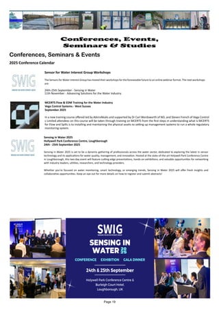 Sensor for Water Interest Group Workshops
The Sensors for Water Interest Group has moved their workshops for the foreseeable future to an online webinar format. The next workshops
are:
24th-25th September - Sensing in Water
11th November - Advancing Solutions for the Water Industry
Sensing in Water 2025
Hollywell Park Conference Centre, Loughborough
24th - 25th September 2025
Sensing in Water 2025 is set to be a dynamic gathering of professionals across the water sector, dedicated to exploring the latest in sensor
technology and its applications for water quality, management, and innovation. Hosted at the state-of-the-art Holywell Park Conference Centre
in Loughborough, this two-day event will feature cutting-edge presentations, hands-on exhibitions, and valuable opportunities for networking
with industry leaders, utilities, researchers, and technology providers.
Whether you're focused on water monitoring, smart technology, or emerging trends, Sensing in Water 2025 will offer fresh insights and
collaborative opportunities. Keep an eye out for more details on how to register and submit abstracts!
MCERTS Flow & EDM Training for the Water Industry
Vega Control Systems - West Sussex
September 2025
In a new training course offered led by AtkinsRéalis and supported by Dr Carl Wordsworth of NEL and Steven French of Vega Control
s Limited attendees on this course will be taken through training on MCERTS from the first steps in understanding what is MCERTS
for Flow and Spills is to installing and maintaining the physical assets to setting up management systems to run a whole regulatory
monitoring system.
Page 19
Conferences, Events,
Seminars & Studies
Conferences, Seminars & Events
2025 Conference Calendar
 