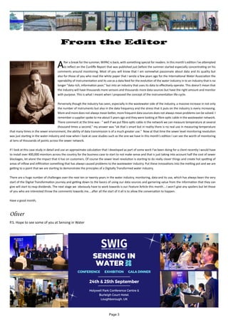 Page 3
From the Editor
		
After a break for the summer, WIPAC is back, with something special for readers. In this month's edition i've attempted
to reflect on the Cunliffe Report that was published just before the summer started especially concentrating on his
comments around monitoring. Most of you will know that I am somewhat passionate about data and its quality but
also for those of you who read the white paper that I wrote a few years ago for the International Water Association the
operability of instrumentation and its use as a data feed for the evolution of the water industry in to an industry that is no
longer "data rich, information poor," but into an industry that uses its data to effectively operate. This doesn't mean that
the industry will have thousands more sensors and thousands more data sources but have the right amount and monitor
with purpose. This is what I meant when I proposed the concept of the instrumentation life-cycle.
Perversely though the industry has seen, especially in the wastewater side of the industry, a massive increase in not only
the number of instruments but also in the data frequency and the stress that it puts on the industry is every increasing.
More and more does not always mean better, more frequent data sources does not always mean problems can be solved. I
remember a supplier spoke to me about 5 years ago and they were looking at fibre optic cable in the wastewater network.
There comment at the time was - " well if we put fibre optic cable in the network we can measure temperature at several
thousand times a second," my answer was "ok that`s smart but in reality there is no real use in measuring temperature
that many times in the sewer environment, the ability of data transmission is of a much greater use." Now at that time the sewer level monitoring revolution
was just starting in the water industry and now when I look at case studies such as the one we have in this month's edition I can see the worth of monitoring
at tens of thousands of points across the sewer network.
If I look at this case study in detail and use an approximate calculation that I developed as part of some work I've been doing for a client recently I would have
to install over 400,000 monitors across the country for the business case to start to not make sense and that is just taking into account half the cost of sewer
blockages, let alone the impact that it has on customers. Of course the sewer level revolution is starting to do really clever things and create hot spotting of
areas of inflow and infiltration something that has always caused problems to the wastewater industry. Put these innovations into the melting pot and we are
getting to a point that we are starting to demonstrate the principles of a Digitally Transformed water industry.
There are a huge number of challenges over the next ten or twenty years in the water industry, monitoring, data and its use, which has always been the very
start of the Digital Transformation journey and getting down to the basics of using our data sources and garnering value from the information that they can
give will start to reap dividends. The next stage we obviously have to work towards is our Feature Article this month....I won't give any spoilers but let those
of you who are interested throw the comments towards me....after all the start of it all is to allow the conversation to happen.
Have a good month,
Oliver
P.S. Hope to see some of you at Sensing in Water
 