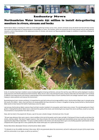 Northumbrian Water invests £51 million to install data-gathering
monitors in rivers, streams and becks
Northumbrian Water is investing £51 million to install data-gathering monitors across rivers, streams and becks across the North East that will help monitor
river quality and allow teams to respond quicker to any problems or issues. The monitors, which are around the size of small suitcase and are solar-powered,
measure a series of key elements in the watercourse every 15 minutes, and sensors can flag any potential changes to conditions in quick-time, allowing for
action to be taken.
So far, 31 monitors have been installed in areas including Houghton-le Spring and Rainton, and over the next four years 390 more will be deployed in locations
all the way from north Northumberland to North Yorkshire. When all are in place, they will help the water company collect data and information from hundreds
of different local watercourses and enhance understanding of the environmental impact of storm overflow events and sewage treatment works - ultimately
helping to reduce pollution and improve the environment.
By protecting local rivers, streams and becks, it is hoped that this work will continue to encourage wildlife to return. Northumbrian Water says it is already seeing
the results of its efforts - otters, trout and heron are among wildlife that have returned to a stream in Houghton-le-Spring, County Durham as Northumbrian
Water works to help improve the health of waterways across the region.
Late last year, Northumbrian Water customer Dave Ford had a monitor installed in his rear garden, which backs onto a stream. The vital data gathered in Dave’s
garden is helping Northumbrian Water teams understand the quality of the stream, and monitoring for any impact from storm overflows, as well as issues like
misconnections or local pollution from other sources.
Dave, who has lived in the property for 20 years, says he has seen a drastic change in the beck over time. He said:
“20 years ago whenever there was a storm, a storm overflow at the end of the garden used to open and after it had passed I’d have to walk up and down the
stream, clearing rubbish. That doesn't happen anymore. Over those 20 years the stream has changed quite dramatically and we now even have trout visiting
regularly from about May to November. “I've seen a number of otters in the stream, and I also know that it's got a very healthy population of freshwater shrimp.
Compared with 20 years ago this is now a perfectly alive stream which gives me a great deal of pleasure.”
Richard Warneford, Wastewater Director at Northumbrian Water added:
“It’s fantastic to see the wildlife returning in these areas. We’re very passionate about the environment, and we’re really proud to be part of this project along
with the communities in our region, as well as our partners.”
Page 4
Industry News
 