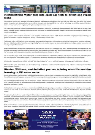 Northumbrian Water taps into space-age tech to detect and repair
leaks
Northumbrian Water is using space-age technology to help tackle leaking pipes across the North East faster than ever before…and often before they’re even
visible. It’s working with Gateshead-based partners, Origin Tech, who have developed Origin Find and Fix® technology – a world-first solution which both
locates and repairs leaks in one single visit, helping to protect precious water resources.
The cutting-edge system uses satellites, orbiting miles above the earth in outer space, to detect any underground leaks, often before they can be seen at the
surface. Unique AI software modelling analyses the real-time data sent by the satellites to spot subtle changes in soil or streets surrounding the pipe that could
indicate escaping water.
Once a potential leak is found, this information is sent straight to field teams who can visit and fix the leak immediately using Origin’s No Dig technology – a
gel-like solution which is injected into pipework, forming a seal around any cracks or holes.
Traditionally, finding and fixing leaks on the region’s vast pipe network can be a lengthy and a costly process, involving time-consuming excavation and repair.
But since 2023, Northumbrian Water has used Origin No Dig® wherever possible to speed up repairs, avoiding the need to dig up roads or pavements, and
reducing disruption for customers.
Now, it’s become one of the first water companies in the UK to use Origin Find and Fix® - combining Origin Orbit™ satellite technology with Origin No Dig®, for
both leak detection and repair. Northumbrian Water’s Head of Water Networks, Jim Howey, said: “We’re very excited about the introduction of Origin Find and
Fix™ technology, which means we can detect and repair leaks before they even show at the surface.
“It’s an innovative project which, when used alongside our traditional methods of leak detection, is helping us to respond faster than ever, reduce disruption
and more importantly protect water supplies. It’s a smarter, more efficient way of working that benefits both our customers and the environment.”
John Marsden, Founder/Director at Origin Tech said, “With Origin Find and Fix™, we are redefining how water utilities approach leak detection and repair.
"This innovative system demonstrates how advanced technology can drive real-world sustainability and cost savings, and allow water companies to offer a
better service to customers.”
Binnies, Williams, and JuliaHub partner to bring scientific machine
learning to UK water sector
Binnies, Williams Grand Prix Technologies, and JuliaHub have announced a partnership to introduce scientific machine learning (SciML) to the UK water sector.
This collaboration aims to help water companies shift from reactive to predictive asset management using existing data, marking a first for the industry in the UK.
The partnership brings AI technology from the motorsport, aviation, and aerospace industries to assist water companies in preventing asset failures before they
occur. The move aligns with the recommendations of the recently published Cunliffe Review, which urges water companies to pro-actively assess asset condition
even when data quality is limited.
As the UK water sector prepares for its next investment cycle (AMP8), there is a growing consensus that predicting failures earlier and taking a more proactive
approach to asset health are crucial. However, challenges remain, particularly around poor data quality, which limits the effectiveness of current predictive
models.
To address this, Binnies formed a partnership with Williams Grand Prix Technologies and JuliaHub, combining their sector expertise and engineering capabilities
with SciML. This advanced technology is designed to function in complex engineering environments where traditional machine learning may not be as effective.
Unlike traditional machine learning, which relies on large amounts of clean historical data, SciML integrates scientific principles like fluid dynamics and
thermodynamics to predict asset behaviour. This allows for more accurate predictions, even in the absence of complete data or when sensor deployments are
limited.
SciML has already been successfully applied in sectors such as motorsport, aviation, and aerospace. For the water industry, it promises to reduce the need for
costly sensor installations or extensive data cleaning, allowing companies to make better use of the data they already have.
Page 5
 