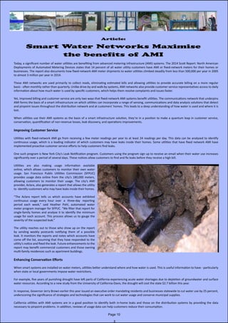 Article:
Smart Water Networks Maximise
the benefits of AMI
Today, a significant number of water utilities are benefiting from advanced metering infrastructure (AMI) systems. The 2014 Scott Report: North American
Deployments of Automated Metering Devices states that 14 percent of all water utility customers have AMI or fixed-network meters for their homes or               
businesses. The report also documents how fixed-network AMI meter shipments to water utilities climbed steadily from less than 500,000 per year in 2005
to almost 3 million per year in 2014.
These AMI networks are used primarily to collect reads, eliminating estimated bills and allowing utilities to provide accurate billing on a more regular              
basis - often monthly rather than quarterly. Unlike drive-by and walk-by systems, AMI networks also provide customer service representatives access to daily              
information about how much water is used by specific customers, which helps them resolve complaints and issues faster.
Yet, improved billing and customer service are only two ways that fixed-network AMI systems benefit utilities. The communications network that underpins
AMI forms the basis of a smart infrastructure on which utilities can incorporate a range of sensing, communications and data analysis solutions that detect
and pinpoint issues throughout the distribution network and at customers’ homes. This leads to a deep understanding of how water is used and where it is
lost.
When utilities use their AMI systems as the basis of a smart infrastructure solution, they’re in a position to make a quantum leap in customer service,               
conservation, quantification of non-revenue losses, leak discovery, and operations improvements.
Improving Customer Service
Utilities with fixed-network AMI go from receiving a few meter readings per year to at least 24 readings per day. This data can be analysed to identify                          
continuous usage, which is a leading indicator of which customers may have leaks inside their homes. Some utilities that have fixed network AMI have                     
implemented proactive customer service efforts to help customers find leaks.
One such program is New York City’s Leak Notification program. Customers using the program sign up to receive an email when their water use increases
significantly over a period of several days. These notices allow customers to find and fix leaks before they receive a high bill.
Utilities are also making usage information available                      
online, which allows customers to monitor their own water
usage. San Francisco Public Utilities Commission (SFPUC)
provides usage data online from the city’s 180,000 meters,
allowing customers to monitor their usage. The city’s AMI                                                         
provider, Aclara, also generates a report that allows the utility
to  identify customers who may have leaks inside their homes.
“The Aclara report tells us which accounts have exhibited   
continuous  usage  every  hour  over   a   three-day   reporting  
period each week,” said Heather Pohl, automated water             
meter program manager for SFPUC. “We filter that report for
single-family homes and analyse it to identify the minimum
usage for each account. This process allows us to gauge the
severity of the suspected leak.”
The utility reaches out to those who show up on the report
by sending weekly postcards notifying them of a possible
leak. It monitors the reports and notes which accounts have
come off the list, assuming that they have responded to the                           
utility’s notice and fixed the leak. Future enhancements to the
report may benefit commercial customers and those owning                         
multi-family residences such as apartment buildings.
Enhancing Conservation Efforts
When smart systems are installed on water meters, utilities better understand where and how water is used. This is useful information to have - particularly
when state or local governments impose water restrictions.
For example, five years of punishing drought have left parts of California experiencing acute water shortages due to depletion of groundwater and surface
water resources. According to a new study from the University of California-Davis, the drought will cost the state $2.7 billion this year.
In response, Governor Jerry Brown earlier this year issued an executive order mandating residents and businesses statewide to cut water use by 25 percent,
underscoring the significance of strategies and technologies that can work to cut water usage and conserve municipal supplies.
California utilities with AMI systems are in a good position to identify both in-home leaks and those on the distribution systems by providing the data                        
necessary to pinpoint problems. In addition, reviews of usage data can help customers reduce their consumption.
Page 10
 
