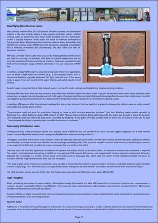 Quantifying Non-Revenue Losses
Most utilities estimate that 10 to 30 percent of water pumped into distribution
systems is lost due to leaks before it even reaches customer meters. Utilities               
conduct audits  to  determine  how  much  water  pumped  into  the  distribution
system is actually metered. These audits are based on methods developed by
the American Water Works Association and International Water Association that     
identify non-revenue water (NRW) loss from all sources, including consumption
that  is  metered,  unmetered  and  unauthorized,  and  that   often  cost  tens  of
thousands of dollars.
AMI data can make these audits more accurate by helping utilities identify where
loss may be occurring. For example, AMI data can identify meters that are not             
recording properly, either because they are broken or have been bypassed through
theft. Unmetered water usage, whether authorized or not, is a key source of NRW
loss.
In addition, a major NRW culprit is using the wrong-sized meter in an application,
such  as  when  a  high water use  business  (e.g.,  a  laundromat)  moves   into  a  
commercial building originally developed for light industrial use. If the wrong
meter is used, it may not record all the water that is used, which results in lost
revenue.
Acoustic loggers integrated into a fixed-network system can identify small, underground leaks before they become big problems.
Analysing AMI data over time can also provide a good indication of which meters are about to fail or go out of warranty. Most meter shops schedule meter          
replacement at regular intervals (usually every 10 to 20 years). If analysis identifies one meter that is performing significantly worse than similar ones, the utility
can target the poorly performing meter for replacement immediately instead of waiting for an arbitrary time period to pass.
In addition, AMI systems offer time-stamped readings that give a clear picture of the true health of a system by allowing the utility to view an entire system’s
consumption at specific points in time.
“Time-stamped reads are great for production, helping us come up with accurate water-loss numbers,” said Josh Wedding, water system operator for                             
Redmond, Ore., which deploys an Aclara STAR network for AMI. “We use that monthly to do [a] water-loss audit. Our water loss annually is about 3.5 percent.”
Time-stamped reads also help keep costs down, according to Wedding. “Every gallon of water pumped that we don’t sell, we have to write off,” he said.               
“Time-stamped data helps us provide more cost-effective service to customers.”
Discovering Distribution Leaks
Underground leaks in the distribution system are a primary cause of NRW loss but can be difficult to locate. Acoustic loggers integrated into a fixed-network
system can cost-effectively identify small, underground leaks before they become big problems.
The loggers associated with Aclara’s STAR ZoneScan system, for example, send data to the utility over the fixed network, where web-based application software
automatically correlates the data and identifies and locates high-probability leaks. This approach simplifies acoustic leak detection, eliminating the need to
send crews into the field and providing the means to manage the process from the utility.
Once the units are installed, operators can monitor the system and analyse results at the utility office. No manual or drive-by data collection is required.
The system can be deployed stand-alone or added on to an existing STAR network AMI system, and operates with minimal operator involvement. Aclara has                        
deployed the technology in a number of East Coast communities such as Sylacauga, Ala., which uses the system to find underground leaks that occur on                       
hundreds of miles of galvanized service lines and cast-iron pipes.
“This type of pipe, some of which was installed as early as 1906, is more likely than others to leak because of corrosion,” said Mike McGinnis, superintendent
of water in Sylacauga. “In a half-mile radius, we might find six leaks. Every place we have installed the system, we have found leaks that we can repair.”
The STAR ZoneScan system was one of the tools that helped Sylacauga reduce its NRW losses from about 34% to 23%.
Final Thoughts
When considering automation of meter reading, utilities should weigh the benefits of a fixed AMI network for a truly smart infrastructure. Improvements in
customer service, conservation efforts, quantification of non-revenue losses, leak discovery, and operations improvements provide long-term, 21st century
benefits over both drive-by and walk-by systems.
As water utilities are asked to quantify their costs and results, fixed-network communications networks that facilitate smart infrastructure solutions become a
critical component of their technology toolbox.
About the Author
Todd Stocker is the Director of Product Management at Aclara, he has  an extensive background working in product marketing and business development in extremely technical
companies. He has a unique capability of understanding the technical aspects of a company’s products, combined with the ability to have commercial, and business discussions.
Page 11
 