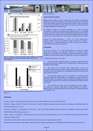 controller (Figure 9).
Impact of Equipment Models
Blowers have the highest impact on energy costs and therefore the equipment                      
efficiency is only discussed for aeration. All equipment models used in this example
have a lower efficiency at lower flow ranges. Figure 9 shows a relative comparison
of the reduction potentials for air flow, energy consumption, and total costs for the
two ABAC strategies versus the Base case.
The difference between the reduction potentials for air flow and energy                                 
consumption is caused by the varying blower efficiency (Figure 9). In absolute         
numbers, the on-off controller requests about 86,500 Nm3/d and the PID controller
74,750 Nm3/d. This is caused by the on-off controller switching between a high air
flow  and  no  air  flow  whereas  the  PID  controller  smoothens  out  the  air   flow.
However,  the    better  performance    in    terms    of   air   flow   requirement is  
counter - balanced    by  the   PID   controller  running  more  often  in  a  lower air
flow range   with   a    reduced  efficiency. This  results  in  about  the same energy
consumption for both ammonia controllers.
Conclusions
The   paper   presents  a  case   study  demonstrating  the  importance  of taking
energy    tariff    structures    and   equipment    efficiency    into    account     when   
comparing   control solutions. The presented example demonstrates that ignoring
the above may lead to lower energy consumption but an increase in energy costs.
The following conclusions can be drawn:
•	 Energy tariffs have a significant impact on operational costs. Time-of-Use
and peak power demand charges should be applied when comparing operation
strategies and technologies.
•	 The results for the example plant showed both an over- and                                                           
underestimation of energy costs when compared with a fixed price depending on
the season. Using fixed energy prices and neglecting energy tariff structures may
lead to biased conclusions.
•	 The presented example shows the importance of including detailed
equipment models and energy tariffs in the evaluation of control strategies or             
other technologies. The equipment models as implemented in SIMBA# can be used
to better design equipment and find the best working point for individual pumps
and blowers.
•	 The   next   step  is  to  make  use   of   the  equipment  and  cost   models
and   develop   site - specific   energy  balance  control  strategies.  The   required  
models for plant  internal energy generation using biogas from anaerobic digestion
are available as well.
References
Amand, L., Olsson, G. and Carlsson, B. (2013). Aeration control - A review. Water Sci. Technol., 67(11), 2374–2398.
Aymerich, I., Rieger, L., Sobhani, R., Rosso, D. and Corominas, Ll. (2015). The difference between energy consumption and energy cost - Modelling energy tariff
structures. Water Res., 81, 113-123.
Gernaey, K.V., Jeppson, U., Vanrolleghem, P.A. and Copp, J. (edts.) (2014). Benchmarking of control strategies for wastewater treatment plants. ISBN:
9781843391463, IWA Publishing, London, UK.
Rieger, L., Takács, I. and Siegrist, H. (2012). Improving nutrient removal while reducing energy use at three Swiss WWTPs using advanced control. Water                    
Environ Res., 84(2), 171-189.
TOU-8 (2014). Southern California Edison, Schedule TOU-8, Time-of-use rates for large industrial customers.
Water Environment Federation - WEF (2009). Energy Conservation in Water and Wastewater Facilities (MOP 32). WEF Publishing, Alexandria, VA, USA.
Figure 8: Evaluation of the three aeration control strategies (a) TN effluent
concentrations and total energy consumed and (b) energy cost model versus av-
erage energy price
Figure 9: Percent reduction of the Two ABAX Strategies compared to the
base case
Page 15
 