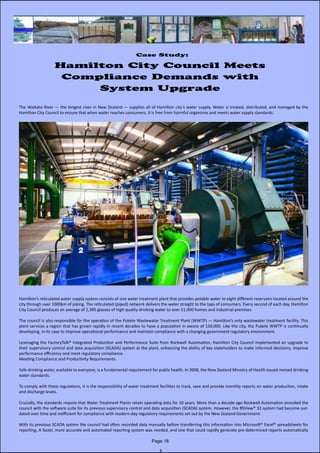 Case Study:
Hamilton City Council Meets
Compliance Demands with
System Upgrade
The Waikato River — the longest river in New Zealand — supplies all of Hamilton city’s water supply. Water is treated, distributed, and managed by the                       
Hamilton City Council to ensure that when water reaches consumers, it is free from harmful organisms and meets water supply standards.
Hamilton’s reticulated water supply system consists of one water treatment plant that provides potable water to eight different reservoirs located around the
city through over 1000km of piping. The reticulated (piped) network delivers the water straight to the taps of consumers. Every second of each day, Hamilton
City Council produces an average of 2,385 glasses of high quality drinking water to over 51,000 homes and industrial premises.
The council is also responsible for the operation of the Pukete Wastewater Treatment Plant (WWTP) — Hamilton’s only wastewater treatment facility. This
plant services a region that has grown rapidly in recent decades to have a population in excess of 150,000. Like the city, the Pukete WWTP is continually           
developing, in its case to improve operational performance and maintain compliance with a changing government regulatory environment.
Leveraging the FactoryTalk® Integrated Production and Performance Suite from Rockwell Automation, Hamilton City Council implemented an upgrade to
their supervisory control and data acquisition (SCADA) system at the plant, enhancing the ability of key stakeholders to make informed decisions, improve                      
performance efficiency and meet regulatory compliance.
Meeting Compliance and Productivity Requirements
Safe drinking water, available to everyone, is a fundamental requirement for public health. In 2008, the New Zealand Ministry of Health issued revised drinking
water standards.
To comply with these regulations, it is the responsibility of water treatment facilities to track, save and provide monthly reports on water production, intake
and discharge levels.
Crucially, the standards require that Water Treatment Plants retain operating data for 10 years. More than a decade ago Rockwell Automation provided the
council with the software suite for its previous supervisory control and data acquisition (SCADA) system. However, the RSView® 32 system had become out-
dated over time and inefficient for compliance with modern-day regulatory requirements set out by the New Zealand Government.
With its previous SCADA system the council had often recorded data manually before transferring this information into Microsoft® Excel® spreadsheets for
reporting. A faster, more accurate and automated reporting system was needed, and one that could rapidly generate pre-determined reports automatically
Page 18
 