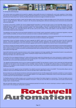 for sharing with authorised groups.
“Our previous system was outdated and we required an upgrade to help simplify the process of complying with current water regulations in New Zealand.
Not only that, but we identified the potential for improving operational efficiencies at the plant by implementing an integrated system that aims to increase              
productivity and reduce down-time,” said Gary Pitcaithly, automation and electrical manager at Hamilton City Council.
A key aim of the upgrade was to deliver a system with the ability to retain 10 years of data in a stable and reliable manner. At the same time, the system would
need   to   provide   operational   efficiencies   compared   with  the previous operating system, while also maintaining a secure environment only accessible by
authorised stakeholders.
To improve on this process, Hamilton City Council engaged Rockwell Automation to provide the latest versions of the FactoryTalk software suite as the                         
integral element of an upgrade to its system. According to Prasad Nory, industry manager – South Pacific at Rockwell Automation, “FactoryTalk Historian and                   
FactoryTalk  Vantage  Point  are  increasingly  becoming  standards  in  the  water/wastewater  industry – especially with the need for compliance to changing
drinking water standards. Also, FactoryTalk Historian ME has been used by some councils in their pump stations to store data locally to take care of                                       
communication failures and meet compliance.”
“By upgrading to the FactoryTalk suite the key benefits identified by council included: superior reporting for compliance to government regulations, improved
system reliability and stability, and reduced risk when contractors are onsite to undertake modifications or further expansions.”
The FactoryTalk software suite delivers a real-time exchange of information throughout organisations, a critical element that allows for more informed business
decisions, improved responsiveness, increased productivity, reduced costs and ease of compliance with regulations.
Implemented in-house by Pitcaithly, Hamilton City Council upgraded the WWTP’s system over six months to include the Factory View (SE), FactoryTalk                           
Historian,  FactoryTalk  VantagePoint,  FactoryTalk  AssetCentre  and  FactoryTalk  ViewPoint  applications. The  Rockwell  Automation  Customer  Support and
Maintenance team provided support to the council during the upgrade, particularly for the migration from Historian Classic to FactoryTalk Historian.
The long-term storage and reporting capabilities required to comply with water standards are provided by FactoryTalk Historian and FactoryTalk VantagePoint.
Data is stored in the Historian server for the required 10 year retention period and is easily accessed for analysis and reporting purposes. FactoryTalk Vantage-
Point is used by the plant to schedule and produce automatically generated reports providing information on periodical water consumption, discharge, intake,
water quality and storage levels.
FactoryTalk AssetCentre provides improved contractor control, change management and storage capabilities. Most importantly, the plant is now positioned to
efficiently comply with water regulations in New Zealand, including the storage of data and records for 10 years.
Delivering Fresh Water and a Clean Environment
The benefits of the new Integrated Architecture® solution will help the plant supply fresh drinking water and a clean environment to residents of Hamilton
for many years to come. According to Pitcaithly, historical and reporting data is now available more quickly and accurately following implementation of the              
FactoryTalk suite, as the council had envisioned prior to the upgrade.
“The upgrade has delivered greater ease of use of our system throughout the WWTP. The new Historian is superior in how it stores data and makes generating
information for vital reports a much more efficient task to undertake,” explains Pitcaithly. “The Vantage Point software allows us to develop reports at will,
whether it is for compliance to water standards or for other needs. These reports can then be published as web-based reports that are available for anyone
authorised to view them.”
Another key result of the upgrade has been the flexibility it has added for personnel operating the system at the WWTP. “The FactoryTalk software suite has
enabled our team to be more flexible with their time, as we are now able to edit or update reports as we go.
We now simply store our data directly into Historian and the data spreads directly from the PAC (programmable automation controller) to a human interface.
This data is incorporated into spreadsheets for us to interrogate, whether it is on a daily, weekly or monthly basis, to tell us if we’ve had a breach in turbidity or
if chlorine levels aren’t what they should be,” said Pitcaithly.
The flexibility extends to the ability of system users to remotely access the software from tablet computers or smart phones. “The team has tablets and smart
phones that can basically access FactoryTalk View anywhere in the world – if they are out of the office or on-call the system can be easily accessed and key
changes made,” concludes Pitcaithly.
With the FactoryTalk software suite delivering new found operational potential for the plant, the council is planning to continue to update and improve its    
system further in the coming years utilising these capabilities.
Page 19
 