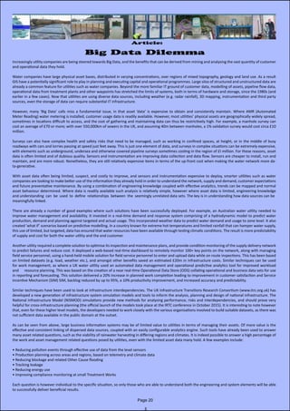 Article:
Big Data Dilemma
Increasingly utility companies are being steered towards Big Data, and the benefits that can be derived from mining and analysing the vast quantity of customer
and operational data they hold.
Water companies have large physical asset bases, distributed in varying concentrations, over regions of mixed topography, geology and land use. As a result
GIS have a potentially significant role to play in planning and executing capital and operational programmes. Large silos of structured and unstructured data are
already a common feature for utilities such as water companies. Beyond the more familiar IT ground of customer data, modelling of assets, pipeline flow data,
operational data from treatment plants and other waypoints has stretched the limits of systems, both in terms of hardware and storage, since the 1980s (and
earlier in a few cases). Now that utilities are using diverse data sources, including weather (e.g. radar rainfall), 3D mapping, instrumentation and third party
sources, even the storage of data can require substantial IT infrastructure.
However, many ‘Big Data’ calls miss a fundamental issue, in that asset ‘data’ is expensive to obtain and consistently maintain. Where AMR (Automated                   
Meter Reading) water metering is installed, customer usage data is readily available. However, most utilities’ physical assets are geographically widely spread,                
sometimes in locations difficult to access, and the cost of gathering and maintaining data can thus be restrictively high. For example, a manhole survey can
cost an average of £70 or more; with over 550,000km of sewers in the UK, and assuming 40m between manholes, a 1% validation survey would cost circa £10
million.
Surveys can also have complex health and safety risks that need to be managed, such as working in confined spaces, at height, or in the middle of busy                    
roadways with cars and lorries passing at speed just feet away. This is just one element of data, and surveys in complex situations can be extremely expensive,
with elements such as underground, undersea and otherwise covered pipeline surveys sometimes costing in the region of £I million. For these reasons, asset
data is often limited and of dubious quality. Sensors and instrumentation are improving data collection and data flow. Sensors are cheaper to install, run and
maintain, and are more robust. Nonetheless, they are still relatively expensive items in terms of the up-front cost when making the water network more da-
ta-generative.
With asset data often being limited, suspect, and costly to improve, and sensors and instrumentation expensive to deploy, smarter utilities such as water              
companies are looking to make better use of the information they already hold in order to understand the network, supply and demand, customer expectations
and future preventative maintenance. By using a combination of engineering knowledge coupled with effective analytics, trends can be mapped and normal
asset behaviour determined. Where data is readily available such analysis is relatively simple, however where asset data is limited, engineering knowledge
and understanding  can  be  used  to  define  relationships  between  the  seemingly unrelated data sets. The key is in understanding how data sources can be  
meaningfully linked.
There are already a number of good examples where such solutions have been successfully deployed. For example, an Australian water utility needed to
improve water management and availability. It invested in a real-time demand and response system comprising of a hydrodynamic model to predict water
production, demand and planning against targeted and actual usage. This incorporated weather data to predict water demand and usage to zone level. It also
created ‘what if’ scenarios based on predictive modelling. In a country known for extreme hot temperatures and limited rainfall that can hamper water supply,
this use of limited, but targeted, data has ensured that water resources have been available through testing climatic conditions. The result is more predictability
of supply and cost for both the water utility and the end customer.
Another utility required a complete solution to optimise its inspection and maintenance plans, and provide condition monitoring of the supply delivery network
to predict failures and reduce cost. It deployed a web-based real-time dashboard to remotely monitor 100+ key points on the network, along with managing
field service personnel, using a hand-held mobile solution for field service personnel to enter and upload data while on route inspections. This has been based
on limited datasets (e.g. load, weather etc.), and amongst other benefits saved an estimated £20m in infrastructure costs. Similar techniques can be used
for work management, as where a UK water utility used an automated data management and operational predictive analytics tool for improved workload
and      resource planning. This was based on the creation of a near real-time Operational Data Store (ODS) collating operational and business data sets for use
in reporting and forecasting. This solution delivered a 20% increase in planned work completion leading to improvement in customer satisfaction and Service
Incentive Mechanism (SIM) SIM, backlog reduced by up to 95%, a 10% productivity improvement, and increased accuracy and predictability.
Similar techniques have been used to look at infrastructure interdependencies. The UK Infrastructure Transitions Research Consortium (www.itrc.org.uk) has
developed a new generation of infrastructure system simulation models and tools to inform the analysis, planning and design of national infrastructure. The
National Infrastructure Model (NISMOD) simulations provide new methods for analysing performance, risks and interdependencies, and should prove very
helpful for cross-infrastructure planning (the official launch of the models took place at the IRTC conference in October 2015). It is interesting to note however
that, even for these higher level models, the developers needed to work closely with the various organisations involved to build suitable datasets, as there was
not sufficient data available in the public domain at the outset.
As can be seen from above, large business information systems may be of limited value to utilities in terms of managing their assets. Of more value is the            
effective and consistent linking of dispersed data sources, coupled with an easily configurable analytics engine. Such tools have already been used to answer
many asset related questions, such as the viability of rainwater harvesting in differing regions and climates. It is indeed possible to answer a high percentage of
the work and asset management related questions posed by utilities, even with the limited asset data many hold. A few examples include:
• Reducing pollution events through effective use of data from the level sensors
• Production planning across areas and regions, based on telemetry and climate data
• Reducing blockage and related Other Cause flooding
• Tracking leakage
• Reducing energy use
• Improving compliance monitoring at small Treatment Works
Each question is however individual to the specific situation, so only those who are able to understand both the engineering and system elements will be able
to successfully deliver beneficial results.
Page 20
 