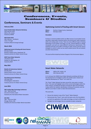 February 2016
Smart Potable Water Networks Workshop
25th February 2016
Saffron Hill, London
Hosted by CIWEM
WEX Global 2016
29th February - 2nd March
Lisbon, Portugal
Hosted by Water & Energy Exchange
March 2016
Optimising Control of fouling with Smart Sensors
9th March 2016
Northern Design Centre, Gateshead, UK
Hosted by Sensors for Water Interest Group
WWT Smart Water Networks
17th March 2016
Holiday Inn, Birmingham, UK
Hosted by WWT
May 2016
Robotics & Autonomous Systems
4th May 2016
National Space Centre, Leicester
Hosted by Sensors for Water Interest Group
Flow Measurement Workshop
25th May 2016
HR Wallingford, Oxfordshire
Hosted by Sensors for Water Interest Group
June 2016
IWA Leading Edge Technology Conference
13th - 16th June 2016
Jerez de la Frontera, Spain
Hosted by the International Water Association
ACE 2016
19th - 22nd June 2016
Chicago, Illinois, USA
Hosted by the American Water Works Association
Page 21
Conferences, Events,
Seminars & Studies
Conferences, Seminars & Events
Optimising Control of fouling with Smart Sensors
Where: 	 Northern Design Centre, Gateshead
When: 		 9th March 2015
Description
Fouling is a common problem which can effect sensors in any location includ-
ing sewers, waste water treatment works, the environment, water treatment
works and cooling water circuits. There are many different types of fouling
depending on the location and liquid, e.g. fats, mineral deposits or biolog-
ical growth, and each can create different maintenance requirements. This
workshop will look at the effect of fouling on water sensors and the various
strategies to control it which can be used to extend sensor life and maintain
accurate measurements.
This event will be hosted by Andrew Chappel of the Environment Agency
Smart Water Networks
Where: 	 Saffron Hill, London, UK
When: 		 25th February 2016
In it’s 2nd year the CIWEM Smart Water Networks workshop will discuss
the developments of intelligence within the potable water network and
using the development of “Smart” to it’s best use.
The “Smart” Water Network has been around for many years in various
forms. This event will highlight some of the current technologies within the
water industry, including the benefits of having the right instrumentation
in place within the network; identification of pressure transients; and, the
efficient use of data in order to make informed decisions.
This event will…
•	 Discuss the industry’s view of the “Smart” Water Network
•	 Demonstrate that “Smart” starts with the basics and a firm foundation;
and with the application of the right technology, can lead to efficiencies
•	 Highlight the technologies that are available to water companies
 