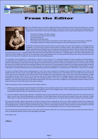Page 3
From the Editor
					
If it’s not already too late to say it then a Happy New Year to all. Already in the start of this year we have seen a number
of articles on what is going to be the next big thing in 2016. Most of what has been said has been boiling along in the
background for at least a year or two now and maybe just maybe we will see some of these things come to the forefront.
•	 The Internet of Things in the Water Industry
•	 Industry 4.0 and the factory way of thinking
•	 Smart Water Metering
•	 Big Data (and Small Information
•	 Smart Water Systems with special concentration on Smart Water Systems more concentrating on wastewater
•	 Technology to provide an improved customer experience and provide added value to the customer
All of these concepts have been around for at least a couple of years now and in other industries are starting to become
embedded in, but there have only been limited uptake in the Water Industry. Smart Metering has probably had the                 
highest uptake followed by intelligent ways of running the water distribution network. Why? It’s simple, there has been a
need for it and it is on the clean water network and the loss of drinking water as it is a valuable resource has meant that
proving the business case is a relatively simple thing. What we did see towards the end of last year is a backlash against smart water metering where it has
seem to go wrong. Chicago (a news item in this issue) seems to be a good example of this. Of course where the fault lies will tend not to be with the meter
itself but in the way that it is installed or setup as part of the commissioning process.
The installation of instrumentation is something that I intend to re-visit this year as it is a particular bug-bear of mine and without the fundamental ba-
sics being right then the Water Industry does not have a hope of moving forward, as a group member recently said (and I’ll para-phrase) it is like putting a                             
particular tasty frosting on a cake made out of bath sponge. It will look nice but the essence of it will be just completely wrong. I am very lucky that in my day
job I have a host of experts that help me and with great patience have trained me in the way things work and given me some great examples where things can
go wrong if the instrumentation isn’t just so. For those of you who are interested in hearing their opinions then I am going to gather them altogether in a room
in November at the Water, Wastewater & Environmental Monitoring Conference (WWEM)  for a nice big discussion. It will be free so mark it in your calendars.
Of course in the Water Industry we are heading towards a smart future, water companies are starting to look at making the networks smart. Well, on the
potable side there has been success in this regard. Some great work by the various companies such as I20, TaKaDu and of course EPAL have seen the amount
of non-revenue water at least get as low as the Economic Level of Leakage and in some regard has driven it even lower. Some Water Companies are being            
encouraged  to  go  even  further  and  for  this, for  that  last  few  percent  of loss reduction then the intelligent solution are almost certainly required. The
techniques will  develop and we will go through what I call “creeping innovation.” this is only to e expected as different systems from different companies
develop. It is the way that business (not just the Water Industry) works. The next area we have is intelligence in the wastewater collection network and I am
aware of the plans of at least half a dozen of the water companies.
There are two points I have to make about all of this and their important:
1.	 Before you go all guns blazing into the development of intelligence in the wastewater network then consider the holistic picture. There is much more value
in connecting the wastewater collection network to the treatment works in your intelligent system. They are physically connected and each of them has
the potential to affect the other. Its a system after all, treat it as such
2.	 Don’t be tempted to take the project approach - it will blinker what you end up with and in the end you will deliver parts and in the end you will miss the
whole. You will need a technocratic approach to the delivery of a Smart Water System and you will need the support of your peer customers. A Smart
Water System is a high risk proposal that quite simply we don’t know enough about yet. It’s a big risk that needs to be shared for a share of the benefits.
Of course what the Water Industry really needs is to make its mind up to what it actually wants. There are a number of people out there that can help to de-
velop a Smarter and more efficient approach to the way that we do things and it is a direction that we will go in either this year or the next as other industries
are already going there, making the mistakes and leaning from them, think the recent problems with Hive. What we will find on the Smart Water Journey that
we will all take eventually is that mistakes will be made, vulnerabilities in security exposed but we will, as an industry overcome them.
This is the future that we face either this year or if not, then the next or the one after that. It is a route that we simply have no choice but to take as the pres-
sures of working this fantastic industry of ours get tougher and tougher.
Have a good month
Oliver
 