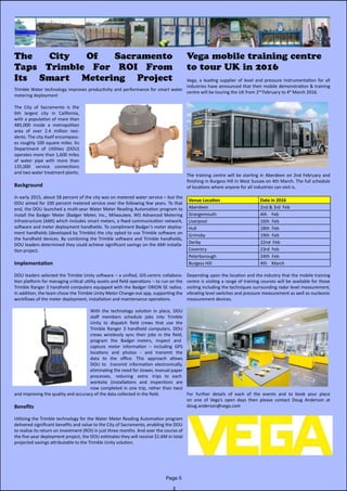 Trimble Water technology improves productivity and performance for smart water
metering deployment
The City of Sacramento is the
6th largest city in California,
with a population of more than
485,000 inside a metropolitan
area of over 2.4 million resi-
dents. The city itself encompass-
es roughly 100 square miles. Its
Department of Utilities (DOU)
operates more than 1,600 miles
of water pipe with more than
135,000 service connections
and two water treatment plants.
Background
In early 2015, about 58 percent of the city was on metered water service – but the
DOU aimed for 100 percent metered service over the following few years. To that
end, the DOU launched a multi-year Water Meter Reading Automation program to
install the Badger Meter (Badger Meter, Inc., Milwaukee, WI) Advanced Metering
Infrastructure (AMI) which includes smart meters, a fixed communication network,
software and meter deployment handhelds. To compliment Badger’s meter deploy-
ment handhelds (developed by Trimble) the city opted to use Trimble software on
the handheld devices. By combining the Trimble software and Trimble handhelds,
DOU leaders determined they could achieve significant savings on the AMI installa-
tion project.
Implementation
DOU leaders selected the Trimble Unity software – a unified, GIS-centric collabora-
tion platform for managing critical utility assets and field operations – to run on the
Trimble Ranger 3 handheld computers equipped with the Badger ORION SE radios.
In addition, the team chose the Trimble Unity Meter Change-out app, supporting the
workflows of the meter deployment, installation and maintenance operations.
With the technology solution in place, DOU
staff members schedule jobs into Trimble              
Unity to dispatch field crews that use the                        
Trimble Ranger 3 handheld computers. DOU
crews wirelessly sync their jobs in the field,
program   the   Badger  meters,   inspect   and
capture meter information – including GPS
locations and photos - and transmit the
data to the office. This approach allows
DOU to   transmit information electronically,                                       
eliminating the need for slower, manual paper
processes,    reducing    extra    trips   to   each
worksite (installations and inspections are
now completed in one trip, rather than two)
and improving the quality and accuracy of the data collected in the field.
Benefits
Utilizing the Trimble technology for the Water Meter Reading Automation program
delivered significant benefits and value to the City of Sacramento, enabling the DOU
to realize its return on investment (ROI) in just three months. And over the course of
the five-year deployment project, the DOU estimates they will receive $1.6M in total
projected savings attributable to the Trimble Unity solution.
Page 5
The City Of Sacramento
Taps Trimble For ROI From
Its Smart Metering Project
Vega mobile training centre
to tour UK in 2016
Vega, a leading supplier of level and pressure instrumentation for all
industries have announced that their mobile demonstration & training
centre will be touring the UK from 2nd
February to 4th
March 2016.
The training centre will be starting in Aberdeen on 2nd February and
finishing in Burgess Hill in West Sussex on 4th March. The full schedule
of locations where anyone for all industries can visit is.
Venue Location Date in 2016
Aberdeen 2nd & 3rd  Feb
Grangemouth 4th    Feb
Liverpool 16th  Feb
Hull 18th  Feb
Grimsby 19th  Feb
Derby 22nd  Feb
Coventry 23rd  Feb
Peterborough 24th  Feb
Burgess Hill 4th    March
Depending upon the location and the industry that the mobile training
centre is visiting a range of training courses will be available for those
visiting including the techniques surrounding radar level measurement,
vibrating level switches and pressure measurement as well as nucleonic
measurement devices.
For further details of each of the events and to book your place
on one of Vega’s open days then please contact Doug Anderson at                                              
doug.anderson@vega.com
 