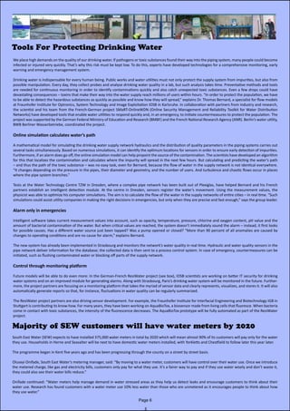 Tools For Protecting Drinking Water
We place high demands on the quality of our drinking water. If pathogens or toxic substances found their way into the piping system, many people could become
infected or injured very quickly. That’s why this risk must be kept low. To do this, experts have developed technologies for a comprehensive monitoring, early
warning and emergency management system.
Drinking water is indispensable for every human being. Public works and water utilities must not only protect the supply system from impurities, but also from
possible manipulation. Every day, they collect probes and analyse drinking water quality in a lab, but such analysis takes time. Preventative methods and tools
are needed for continuous monitoring in order to identify contaminations quickly and also catch unexpected toxic substances. Even a few drops could have
devastating consequences – toxins that make their way into the water supply reach millions of users within hours. “In order to protect the population, we have
to be able to detect the hazardous substances as quickly as possible and know how they will spread,” explains Dr. Thomas Bernard, a specialist for flow models
at Fraunhofer Institute for Optronics, System Technology and Image Exploitation IOSB in Karlsruhe. In collaboration with partners from industry and research,
the scientist and his team from the French-German project SMaRT-OnlineWDN (Online Security Management and Reliability Toolkit for Water Distribution  
Networks) have developed tools that enable water utilities to respond quickly and, in an emergency, to initiate countermeasures to protect the population. The
project was supported by the German Federal Ministry of Education and Research (BMBF) and the French National Research Agency (ANR). Berlin’s water utility,
BWB Berliner Wasserbetriebe, coordinated the project.
Online simulation calculates water’s path
A mathematical model for simulating the drinking water supply network hydraulics and the distribution of quality parameters in the piping systems carries out
several tasks simultaneously. Based on numerous simulations, it can identify the optimum locations for sensors in order to ensure early detection of impurities.
Furthermore, if an alarm does go off, the online simulation model can help pinpoint the source of the contamination. The scientists have developed an algorithm
for this that localizes the contamination and calculates where the impurity will spread in the next few hours. But calculating and predicting the water’s path
– and thus the path of the toxic substance – was no easy task, even for Bernard, because the flow of water in the supply network is not identical everywhere.
“It changes depending on the pressure in the pipes, their diameter and geometry, and the number of users. And turbulence and chaotic flows occur in places
where the pipe system branches.”
Tests at the Water Technology Centre TZW in Dresden, where a complex pipe network has been built out of Plexiglas, have helped Bernard and his French             
partners establish an intelligent detection module. At the centre in Dresden, sensors register the water’s movement. Using the measurement values, the             
physicist was able to optimize his computer simulations. The aim is to calculate the flow of the water in the supply networks of entire cities – in real time. “Such
simulations could assist utility companies in making the right decisions in emergencies, but only when they are precise and fast enough,” says the group leader.
Alarm only in emergencies
Intelligent software takes current measurement values into account, such as opacity, temperature, pressure, chlorine and oxygen content, pH value and the
amount of bacterial contamination of the water. But when critical values are reached, the system doesn’t immediately sound the alarm – instead, it first looks
for possible causes. Has a different water source just been tapped? Was a pump opened or closed? “More than 90 percent of all anomalies are caused by             
changes to operating conditions and are no cause for alarm,” explains Bernard.
The new system has already been implemented in Strasbourg and monitors the network’s water quality in real time. Hydraulic and water quality sensors in the
pipe network deliver information for the database; the collected data is then sent to a process control system. In case of emergency, countermeasures can be
initiated, such as flushing contaminated water or blocking off parts of the supply network.
Control through monitoring platform
Future models will be able to do even more: In the German-French ResiWater project (see box), IOSB scientists are working on better IT security for drinking
water systems and on an improved module for generating alarms. Along with Strasbourg, Paris’s drinking water system will be monitored in the future. Further-
more, the project partners are focusing on a monitoring platform that takes the myriad of sensor data and clearly represents, visualizes, and stores it. It will also
automatically generate reports so that, for instance, fluctuations in water quality can be regularly summarized.
The ResiWater project partners are also driving sensor development. For example, the Fraunhofer Institute for Interfacial Engineering and Biotechnology IGB in
Stuttgart is contributing its know-how. For many years, they have been working on AquaBioTox, a biosensor made from living cells that fluoresce. When bacteria
come in contact with toxic substances, the intensity of the fluorescence decreases. The AquaBioTox prototype will be fully automated as part of the ResiWater
project.
Majority of SEW customers will have water meters by 2020
South East Water (SEW) expects to have installed 375,000 water meters in total by 2020 which will mean almost 90% of its customers will pay only for the water
they use. Households in Herne and Seasalter will be next to have domestic water meters installed, with Yorkletts and Chestfield to follow later this year later.
The programme began in Kent five years ago and has been progressing through the county on a street by street basis.
Oluseyi Onifade, South East Water’s metering manager, said: “By moving to a water meter, customers will have control over their water use. Once we introduce
the metered charge, like gas and electricity bills, customers only pay for what they use. It’s a fairer way to pay and if they use water wisely and don’t waste it,
they could also see their water bills reduce.”
Onifade continued: “Water meters help manage demand in water stressed areas as they help us detect leaks and encourage customers to think about their
water use. Research has found customers with a water meter use 10% less water than those who are unmetered as it encourages people to think about how
they use water.”
Page 6
 
