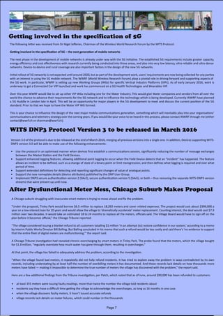 Getting involved in the specification of 5G
The following letter was received from Dr Nigel Jefferies, Chairman of the Wireless World Research Forum by the WITS Protocol:
Getting involved in the specification of 5G – the next generation of mobile networks
The next phase in the development of mobile networks is already under way with the 5G initiative. The established 5G requirements include greater capacity,
energy efficiency and cost effectiveness with research currently being conducted into those areas, and also into very low latency, ultra-reliable and ultra-dense
networks. Device-to-device and rural coverage are also important factors in the design of the new 5G networks.
Initial rollout of 5G networks is not expected until around 2020, but as part of the development work, users’ requirements are now being collected for any parties
with an interest in using the 5G mobile network. The WWRF (World Wireless Research Forum) plays a pivotal role in driving forward and supporting aspects of
the 5G work. In particular, WWRF is setting up new Working Groups (WGs) for specific Vertical Industry Platforms (VIPs). As of early January 2016, work is             
underway to get a Connected Car VIP launched and work has commenced on a 5G Health Technologies and Wearables VIP.
Over this year WWRF would like to set up other VIP WGs including one for the Water Industry. This would give Water companies and vendors from all over the
world the chance to advance their requirements for the 5G network and to influence the technology which is being developed. Currently WWRF have planned
a 5G Huddle in London late in April. This will be an opportunity for major players in the 5G development to meet and discuss the current position of the 5G
standard. Prior to that we hope to have the Water VIP WG formed.
This is your chance to influence the design of the next major mobile communications generation, something which will inevitably play into your organisations’
communications and telemetry strategy over the coming years. If you would like your voice to be heard in this process, please contact WWRF through me (either
contact@wwrf.ch or chairman@wwrf.ch).
WITS DNP3 Protocol Version 3 to be released in March 2016
Version 3.0 of the protocol is due to be released at the end of March 2016, merging all previous versions into a single one. In addition, Devices supporting WITS-
DNP3 version 3.0 will be able to make use of the following enhancements:
•	 Use the protocol in an optimised manner when devices first establish a communications session, significantly reducing the number of message exchanges
between the Master Station and the Field Devices.
•	 Support enhanced logging features, allowing additional point logging to occur when the Field Device detects that an “incident” has happened. The feature
allows an incident to be defined, such as a change of state of a binary point or limit transgression, and then defines what logging is required and over what
period of time.
•	 Support extended definitions for detecting and reporting significant changes of value of analogue points.
•	 Support the new nameplate details (device attributes) published by the DNP User Group.
•	 Implement DNP3 secure authentication version 2 (SAv2), secure authentication version 5 (SAv5), or both – thus removing the separate WITS-DNP3 version
streams that were present up until now.
After Dysfunctional Meter Mess, Chicago Suburb Makes Proposal
A Chicago suburb struggling with inaccurate smart meters is trying to move ahead and fix the problem.
“Under the proposal, Tinley Park would borrow $6.5 million to replace 18,263 meters and cover related expenses. The project would cost about $396,000 a
year on a low-interest loan for 20 years and would allow the village to ‘dramatically accelerate’ meter replacement. Counting interest, the deal would cost $7.9
million over two decades. It would take an estimated 18 to 24 months to replace all the meters, officials said. The Village Board would have to sign off on the
plan before it becomes official,” the Chicago Tribune reported.
“The village considered issuing a blanket refund to all customers totalling $1 million ‘in an attempt (to) restore confidence in our system,’ according to a memo
by interim Public Works Director Bill Balling. But Balling concluded in his memo that such a refund would be too costly and said there’s ‘no evidence to support
that the entire fleet of digital meters are malfunctioning,’” the report said.
A Chicago Tribune investigation had revealed chronic overcharging by smart meters in Tinley Park. The probe found that the meters, which the village bought
for $1.8 million, “regularly overstate how much water has gone through them, resulting in overcharges.”
At that point, the village has failed to adequately address the problem, according to the investigation.
“When the village found bad meters, it repeatedly did not fully refund residents. It has tried to explain away the problem in ways contradicted by its own
records, including understating by at least half the number of overbilling meters it has documented. And those records lack details on how thousands more
meters have failed — making it impossible to determine the true number of meters the village has discovered with the problem,” the report said.
Here are a few additional findings from the Tribune investigation, per Patch, which noted that as of June, around $90,000 has been refunded to customers:
•	 at least 355 meters were issuing faulty readings, more than twice the number the village told residents about
•	 residents say they have a difficult time getting the village to acknowledge the overcharges, as long as 16 months in one case
•	 when the village discovers faulty meters, it hasn’t issued accurate refunds
•	 village records lack details on meter failures, which could number in the thousands
Page 7
 