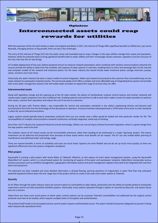 Opinion:
Interconnected assets could reap
rewards for utilities
With the expansion of the UK retail market in water into England and Wales in 2017, the Internet of Things offers significant benefits to utilities but, says Laurie
Reynolds, managing director of AquamatiX, there are also a few challenges.
The entry of the Internet of Things (IoT) into the water sector will inevitably lead to major changes in the ways utilities manage their assets and operations.
However, while the potential exists to bring significant benefits both to water utilities and their increasingly valued customers, operators must be conscious of
the new risks that the IoT also brings.
IoT enables deployment of low-cost, battery-powered sensors to measure network parameters; when combined with wireless communications networks the
sensors provide the ability to determine the condition and capacity of water systems in real-time, enabling them to share and exchange data via the internet
and computer models of the network and treatment plants. For the water industry this would include water treatment plants, storage reservoirs, pumps,
valves, monitors and much more.
Historically, the water industry has been a classic model of vertical integration. Water was treated and pumped to the customer then channelled away via the
sewer network to wastewater treatment works. The arrival and uptake of IoT offers a simpler and more affordable way of integrating those systems horizontally
with smart water management systems that will enable water providers to expand the range of services they can offer.
Interconnected assets
Along with legislative change and the opening up of the UK retail market, the advent of standardised, modular control systems and smarter networks will
release water supply companies from their traditional role. Enabling systems and machines to talk to each other makes it easier for water providers to optimise
their assets, improve their operations and reduce the cost of service to customers.
During my 30 years with Thames Water, I was responsible for control and automation standards in the utility’s engineering division and became well
accustomed to the limits that the technology-of-the-day placed on operators. Protocols had been developed back in 1970s when there were no clear standards
in place for secure telecommunications.
Legacy systems would typically feature proprietary protocols from just one vendor and a utility would be locked into that particular vendor for life. The
incompatibility of multiple communications networks reinforced a vertically integrated, siloed way of thinking.
Since then, the IT industry has outpaced industrial controls technology. Utilities are now aiming to achieve horizontal integration, which is a great change from
the way systems used to be built.
The modular nature of IoT means assets can be incrementally enhanced, rather than needing to be overhauled in a major ‘big bang’ project. This means
investment can be deferred and pinpointed more precisely at those assets where most benefit can be reaped. The IoT can also enable better planning of
maintenance and optimised water and energy usage.
There are massive benefits in terms of scalability and costs are much lower. Systems are more flexible and can be set up much more quickly, so there are
significant efficiencies from the systems integration standpoint.
Pilot project
AquamatiX is running a pilot project with Veolia Water at Tidworth, Wiltshire, to test aspects of smart water management systems, using the AquamatiX
WaterWorX IoT system, which is a cloud-hosted system for monitoring all aspects of the water and wastewater networks. WaterWorx incorporates various
business processes such as workflow management, a geographic information system and asset management registers that need to be integrated with real-time
plant and equipment.
The telemetry has been installed and more detailed information is already flowing, warning operators of irregularities in water flow that may anticipate
potential equipment failure down the line. Stage two of the project will be to create a full-scale smart water system at Tidworth.
Security
As IoT filters through the water industry, there are concerns about its vulnerability to cyber attack, particularly over the ability of outside parties to manipulate
supervisory control and data acquisition (SCADA) systems. Historically, many systems operated through a system of ‘security by obscurity’ and system abuse
was not a concern.
Today there are many more touch-points at which water control systems can be accessed. Potential vulnerabilities not addressed by the original control
protocols now have to be tackled, which requires multiple levels of encryption and authentication.
The protocol itself needs to be encrypted and any control system requires authenticated access. The system should incorporate safeguards to prevent it being
taken beyond safe operational limits.
Page 10
 